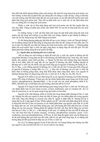 hoá chất tinh khiết nhưng không chứa acid amine), lần lượt bổ sung từng loại acid amine vào
môi trường và theo dõi sự phát triển của chúng đối với chúng vi sinh vật này. Cũng có thể đưa
vào môi trường một hỗn dịch chứa đầy đủ các acid amine và các hỗn dịch đã loại bỏ một cách
phân biệt từng acid amine một. Theo dõi sự phát triển của vi sinh vật, sẽ xác định được nhu
cầu của chúng đối với từng loại acid amine.
Nhiều vi sinh vật có khả năng dùng một loại acid amine nào đó làm nguồn thức ăn
nitơ duy nhất. Chúng sẽ phân giải amine này thành NH3 rồi sau đó tự tổng hợp nên các acid
amine khác.
Có những chủng vi sinh vật biểu hiện mối quan hệ mật thiết giữa nồng độ một acid
amine nào đó trong môi trường và sự phát triển của chúng. Người ta gọi chúng là những vi
sinh vật chỉ thị, dùng trong việc định lượng acid amine.
Có thể dùng phương pháp gây đột biến để tạo ra các chủng vi sinh vật ''khuyết dưỡng'',
tức là những chủng mất đi khả năng tự tổng hợp một chất nào đó, chúng trở nên mẫn cảm với
sự có mặt với nồng độ của chất mà chúng cần (một acid amine, một viatmin,...). Phương pháp
phân tích acid amine nhờ vi sinh vật ngày càng được sử dụng rộng rãi trên thế giới. Nó cho
phép phát hiện những nồng độ acid amine rất thấp.
2.3. Nguồn thức ăn khoáng đối với vi sinh vật
Khi sử dụng các môi trường tự nhiên để nuôi cấy vi sinh vật, người ta không cần bổ
sung thêm khoáng vì trong thức ăn đã có sẵn khoáng cần thiết (khoai tây, nước thịt, sữa, huyết
thanh, sữa, pepton, nước chiết giá đậu,....). Ngược lại khi làm môi trường tổng hợp (nguyên
liệu là hoá chất), phải bổ sung dầy đủ các nguyên tố khoáng cần thiết. Những nguyên tố
khoáng mà vi sinh vật cần nhiều cho quá trình sống gọi là nguyên tố khoáng đa lượng (P, K,
Na, S, Mg,...) còn những nguyên tố khoáng mà vi sinh vật chỉ cần ít trong quá trình sống gọi
là nguyên tố khoáng vi lượng (Mn, Cu, Co,...). Nhu cầu về khoáng của các loài vi sinh vật
khác nhau là không giống nhau, từng thời điểm khác nhau cũng khác nhau. Các nguyên tố
khoáng thường được sử dụng trong nuôi cấy vi sinh vật: P, S, Mg, Ca, Zn, Mn, Na, K.
Nguyên tố P chiếm tỷ lệ cao nhất trong tất cả các nguyên tố khoáng của tế bào (thường
chiếm 50% tổng số khoáng). P tham gia cấu tạo nhiều thành phần quan trọng của tế bào (acid
nucleic, phosphorprotein, phosphorlipid,...). Sự có mặt của các muối phosphate (nhất là K2
HPO4, KH2PO4) tạo ra tính đệm cho môi trường, đảm bảo pH từ 4,5-8,0.
Nguyên tố S cũng là một chất khoáng quan trọng trong tế bào vi sinh vật. Nó tham gia
vào thành phần một số acid amine (cystin, cystein, methionin), một số vitamine (B1, B7) và
một số coenzyme có vai trò quan trọng trong quá trình oxi hóa khử.
Nguyên tố K chất khoáng chiếm tỷ lệ khá lớn trong thành phần khoáng tế bào vi sinh
vật. Nhưng cho đến nay người ta chưa tìm thấy K tham gia vào thành phần nào trong nguyên
sinh chất, cũng như không có enzyme nào chứa K. người ta nhận thấy K+
thường tồn tại ở
trạng thái tự do ở mặt ngoài tế bào. Nhiều nghiên cứu K40
cho biết một phần đáng kể K tồn tại
ở trạng thái liên kết lý hóa với protein và các thành phần khác của nguyên sinh chất. K có thể
tác dụng như các oin kim loại khác thông qua việc ảnh hưởng đến tính chất hóa keo và hoạt
động xúc tác của enzyme. Nhưng nhiều thí nghiệm cho biết việc thay thế K bằng các ion kim
loại hóa trị I (Na, Li, Rb, Cs,...) đều không có kết quả. Có những tài liệu cho biết K tham gia
vào việc hoạt hóa một số enyme amylase, invertase, phosphortrans acetylase, acetyl CoA-
cyntherase, pyruvate phosphatekinase, ATP-ase. K làm tăng độ ngậm nước của hệ thống keo
do đó ảnh hưởng đến quá trình trao đổi chất, nhất là các quá trình tổng hợp, K có những ảnh
hưởng đáng kể đến quá trình hô hấp của các tế bào vi sinh vật.
Na và Cl là những nguyên tố mà tế bào đòi hỏi với lượng không nhỏ nhưng cho đến
nay người ta vẫn còn hiểu biết rất ít về vai trò sinh lý của chúng.
51
 