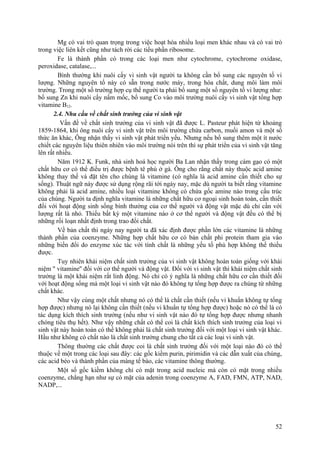 Mg có vai trò quan trọng trong việc hoạt hóa nhiều loại men khác nhau và có vai trò
trong việc liên kết cũng như tách rời các tiểu phần ribosome.
Fe là thành phần có trong các loại men như cytochrome, cytochrome oxidase,
peroxidase, catalase,...
Bình thường khi nuôi cấy vi sinh vật người ta không cần bổ sung các nguyên tố vi
lượng. Những nguyên tố này có sẵn trong nước máy, trong hóa chất, dung môi làm môi
trường. Trong một số trường hợp cụ thể người ta phải bổ sung một số nguyên tố vi lượng như:
bổ sung Zn khi nuôi cấy nấm mốc, bổ sung Co vào môi trường nuôi cấy vi sinh vật tổng hợp
vitamine B12.
2.4. Nhu cầu về chất sinh trưởng của vi sinh vật
Vấn đề về chất sinh trưởng của vi sinh vật đã được L. Pasteur phát hiện từ khoảng
1859-1864, khi ông nuôi cấy vi sinh vật trên môi trường chứa carbon, muối amon và một số
thức ăn khác, Ông nhận thấy vi sinh vật phát triển yếu. Nhưng nếu bổ sung thêm một ít nước
chiết các nguyên liệu thiên nhiên vào môi trường nói trên thì sự phát triển của vi sinh vật tăng
lên rất nhiều.
Năm 1912 K. Funk, nhà sinh hoá học người Ba Lan nhận thấy trong cám gạo có một
chất hữu cơ có thể điều trị được bệnh tê phù ở gà. Ông cho rằng chất này thuộc acid amine
không thay thế và đặt tên cho chúng là vitamine (có nghĩa là acid amine cần thiết cho sự
sống). Thuật ngữ này được sử dụng rộng rãi tới ngày nay, mặc dù người ta biết rằng vitamine
không phải là acid amine, nhiều loại vitamine không có chứa gốc amine nào trong cấu trúc
của chúng. Người ta định nghĩa vitamine là những chất hữu cơ ngoại sinh hoàn toàn, cần thiết
đối với hoạt động sinh sống bình thường của cơ thể người và động vật mặc dù chỉ cần với
lượng rất là nhỏ. Thiếu bất kỳ một vitamine nào ở cơ thể người và động vật đều có thể bị
những rối loạn nhất định trong trao đổi chất.
Về bản chất thì ngày nay người ta đã xác định được phần lớn các vitamine là những
thành phần của coenzyme. Những hợp chất hữu cơ có bản chất phi protein tham gia vào
những biến đổi do enzyme xúc tác với tính chất là những yếu tố phù hợp không thể thiếu
được.
Tuy nhiên khái niệm chất sinh trưởng của vi sinh vật không hoàn toàn giống với khái
niệm '' vitamine'' đối với cơ thể người và động vật. Đối với vi sinh vật thì khái niệm chất sinh
trưởng là một khái niệm rất linh động. Nó chỉ có ý nghĩa là những chất hữu cơ cần thiết đối
với hoạt động sống mà một loại vi sinh vật nào đó không tự tổng hợp được ra chúng từ những
chất khác.
Như vậy cùng một chất nhưng nó có thể là chất cần thiết (nếu vi khuẩn không tự tổng
hợp được) nhưng nó lại không cần thiết (nếu vi khuẩn tự tổng hợp được) hoặc nó có thể là có
tác dụng kích thích sinh trưởng (nếu như vi sinh vật nào đó tự tổng hợp được nhưng nhanh
chóng tiêu thụ hết). Như vậy những chất có thể coi là chất kích thích sinh trưởng của loại vi
sinh vật này hoàn toàn có thể không phải là chất sinh trưởng đối với một loại vi sinh vật khác.
Hầu như không có chất nào là chất sinh trưởng chung cho tất cả các loại vi sinh vật.
Thông thường các chất được coi là chất sinh trưởng đối với một loại nào đó có thể
thuộc về một trong các loại sau đây: các gốc kiềm purin, pirimidin và các dẫn xuất của chúng,
các acid béo và thành phần của màng tế bào, các vitamine thông thường.
Một số gốc kiềm không chỉ có mặt trong acid nucleic mà còn có mặt trong nhiều
coenzyme, chẳng hạn như sự có mặt của adenin trong coenzyme A, FAD, FMN, ATP, NAD,
NADP,...
52
 