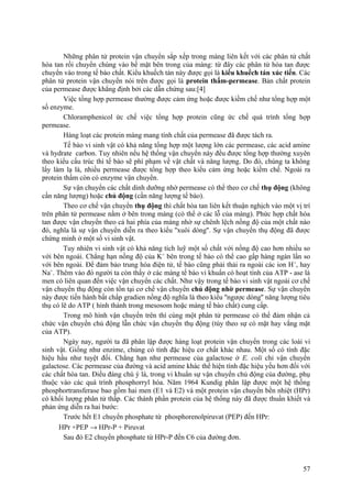 Những phân tử protein vận chuyển sắp xếp trong màng liên kết với các phân tử chất
hòa tan rồi chuyển chúng vào bề mặt bên trong của màng: từ đây các phân tử hòa tan được
chuyển vào trong tế bào chất. Kiểu khuếch tán này được gọi là kiểu khuếch tán xúc tiến. Các
phân tử protein vận chuyển nói trên được gọi là protein thấm-permease. Bản chất protein
của permease được khẳng định bởi các dẫn chứng sau:[4]
Việc tổng hợp permease thường được cảm ứng hoặc được kiềm chế như tổng hợp một
số enzyme.
Chloramphenicol ức chế việc tổng hợp protein cũng ức chế quá trình tổng hợp
permease.
Hàng loạt các protein màng mang tính chất của permease đã được tách ra.
Tế bào vi sinh vật có khả năng tổng hợp một lượng lớn các permease, các acid amine
và hydrate carbon. Tuy nhiên nếu hệ thống vận chuyển này đều được tổng hợp thường xuyên
theo kiểu cấu trúc thì tế bào sẽ phí phạm về vật chất và năng lượng. Do đó, chúng ta không
lấy làm lạ là, nhiều permease được tổng hợp theo kiểu cảm ứng hoặc kiềm chế. Ngoài ra
protein thấm còn có enzyme vận chuyển.
Sự vận chuyển các chất dinh dưỡng nhờ permease có thể theo cơ chế thụ động (không
cần năng lượng) hoặc chủ động (cần năng lượng tế bào).
Theo cơ chế vận chuyển thụ động thì chất hòa tan liên kết thuận nghịch vào một vị trí
trên phân tử permease nằm ở bên trong màng (có thể ở các lỗ của màng). Phức hợp chất hòa
tan được vận chuyển theo cả hai phía của màng nhờ sự chênh lệch nồng độ của một chất nào
đó, nghĩa là sự vận chuyển diễn ra theo kiểu ''xuôi dòng''. Sự vận chuyển thụ động đã được
chứng minh ở một số vi sinh vật.
Tuy nhiên vi sinh vật có khả năng tích luỹ một số chất với nồng độ cao hơn nhiều so
với bên ngoài. Chẳng hạn nồng độ của K+
bên trong tế bào có thể cao gấp hàng ngàn lần so
với bên ngoài. Để đảm bảo trung hòa điện tử, tế bào cũng phải thải ra ngoài các ion H+
, hay
Na+
. Thêm vào đó người ta còn thấy ở các màng tế bào vi khuẩn có hoạt tính của ATP - ase là
men có liên quan đến việc vận chuyển các chất. Như vậy trong tế bào vi sinh vật ngoài cơ chế
vận chuyển thụ động còn tồn tại cơ chế vận chuyển chủ động nhờ permease. Sự vận chuyển
này được tiến hành bất chấp gradien nồng độ nghĩa là theo kiểu ''ngược dòng'' năng lượng tiêu
thụ có lẽ do ATP ( hình thành trong mesosom hoặc màng tế bào chất) cung cấp.
Trong mô hình vận chuyển trên thì cùng một phân tử permease có thể đảm nhận cả
chức vận chuyển chủ động lẫn chức vận chuyển thụ động (tùy theo sự có mặt hay vắng mặt
của ATP).
Ngày nay, người ta đã phân lập được hàng loạt protein vận chuyển trong các loài vi
sinh vật. Giống như enzime, chúng có tính đặc hiệu cơ chất khác nhau. Một số có tính đặc
hiệu hầu như tuyệt đối. Chẳng hạn như permease của galactose ở E. coli chỉ vận chuyển
galactose. Các permease của đường và acid amine khác thể hiện tính đặc hiệu yếu hơn đối với
các chất hòa tan. Điều đáng chú ý là, trong vi khuẩn sự vận chuyển chủ động của đường, phụ
thuộc vào các quá trình phosphorryl hóa. Năm 1964 Kundig phân lập được một hệ thống
phosphortransferase bao gồm hai men (E1 và E2) và một protein vận chuyển bền nhiệt (HPr)
có khối lượng phân tử thấp. Các thành phần protein của hệ thống này đã được thuần khiết và
phản ứng diễn ra hai bước:
Trước hết E1 chuyển phosphate từ phosphorenolpiruvat (PEP) đến HPr:
HPr +PEP → HPr-P + Piruvat
Sau đó E2 chuyển phosphate từ HPr-P đến C6 của đường đơn.
57
 