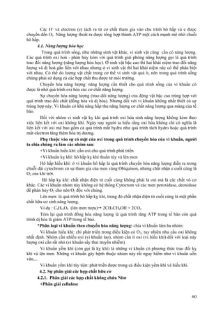 Các H+
và electron (e) tách ra từ cơ chất tham gia vào chu trình hô hấp và e được
chuyển đến O2. Năng lượng thoát ra được tổng hợp thành ATP một cách mạnh mẽ nhờ chuỗi
hô hấp.
4.1. Năng lượng hóa học
Trong quá trình sống, như những sinh vật khác, vi sinh vật cũng cần có năng lượng.
Các quá trình oxi hoá - phân hủy kèm với quá trình giải phóng năng lượng gọi là quá trình
trao đổi năng lượng (năng lượng hóa học). Ở sinh vật bậc cao thì hai khái niệm trao đổi năng
lượng và dị hoá gắn liền với nhau nhưng ở vi sinh vật thì hai khái niệm này có thể phân biệt
với nhau. Có thể do lượng vật chất trong cơ thể vi sinh vật quá ít, nên trong quá trình sống
chúng phải sử dụng cả các hợp chất thu được từ môi trường.
Chuyển hóa năng lượng: năng lượng cần thiết cho quá trình sống của vi khuẩn có
được là nhờ quá trình oxi hóa các cơ chất năng lượng.
Sự chuyển hóa năng lượng (trao đổi năng lượng) của động vật bậc cao trùng hợp với
quá trình trao đổi chất (đồng hóa và dị hóa). Nhưng đối với vi khuẩn không nhất thiết có sự
trùng hợp này. Vi khuẩn có khả năng hấp thu năng lượng cơ chất năng lượng qua màng của tế
bào.
Đối với nhóm vi sinh vật kỵ khí quá trình oxi hóa sinh năng lượng không kèm theo
việc liên kết với oxi không khí. Ngày nay người ta hiểu rằng oxi hóa không chỉ có nghĩa là
liên kết với oxi mà bao gồm cả quá trình mất hydro như quá trình tách hydro hoặc quá trình
mất electron tăng thêm hóa trị dương.
Phụ thuộc vào sự có mặt của oxi trong quá trình chuyển hóa của vi khuẩn, người
ta chia chúng ra làm các nhóm sau:
+Vi khuẩn hiếu khí: cần oxi cho quá trình phát triển
+Vi khuẩn kỵ khí: hô hấp kỵ khí thuần túy và lên men
Hô hấp hiếu khí: ở vi khuẩn hô hấp là quá trình chuyển hóa năng lượng diễn ra trong
chuỗi dài cytochrom có sự tham gia của men vàng Obiquinon, nhưng chất nhận e cuối cùng là
O2 của khí trời.
Hô hấp kỵ khí: chất nhận điện tử cuối cùng không phải là oxi mà là các chất vô cơ
khác. Các vi khuẩn nhóm này không có hệ thống Cytocrom và các men peroxidase, deoxidase
để phân hủy O2 cho nên O2 độc với chúng.
Lên men: là quá trình hô hấp kỵ khí, trong đó chất nhận điện tử cuối cùng là một phần
chất hữu cơ sinh năng lượng.
Ví dụ : C6H12O6 (lên men rượu) 2CH3CH2OH + 2CO2
Tóm lại quá trình đồng hóa năng lượng là quá trình tăng ATP trong tế bào còn quá
trình dị hóa là giảm ATP trong tế bào.
*Phân loại vi khuẩn theo chuyển hóa năng lượng: chia vi khuẩn làm ba nhóm:
Vi khuẩn hiếu khí: chỉ phát triển trong điều kiện có O2, tuy nhiên nhu cầu oxi không
nhất định. Nhóm cần nhiều oxi (vi khuẩn lao), nhóm cần ít oxi (vi hiếu khí) đối với loại này
lượng oxi cần rất nhỏ (vi khuẩn sẩy thai truyền nhiễm)
Vi khuẩn yếm khí (còn gọi là kỵ khí) là những vi khuẩn có phương thức trao đổi kỵ
khí và lên men. Những vi khuẩn gây bệnh thuộc nhóm này rất nguy hiểm như vi khuẩn uốn
ván,...
Vi khuẩn yếm khí tùy tiện: phát triển được trong cả điều kiện yếm khí và hiếu khí.
4.2. Sự phân giải các hợp chất hữu cơ
4.2.1. Phân giải các hợp chất không chứa Nitơ
+Phân giải cellulose
60
 