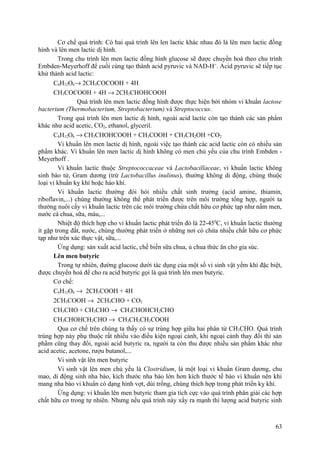 Cơ chế quá trình: Có hai quá trình lên len lactic khác nhau đó là lên men lactic đồng
hình và lên men lactic dị hình.
Trong chu trình lên men lactic đồng hình glucose sẽ được chuyển hoá theo chu trình
Embden-Meyerhoff để cuối cùng tạo thành acid pyruvic và NAD-H+
. Acid pyruvic sẽ tiếp tục
khử thành acid lactic:
C6H12O6→ 2CH3COCOOH + 4H
CH3COCOOH + 4H → 2CH3CHOHCOOH
Quá trình lên men lactic đồng hình được thực hiện bởi nhóm vi khuẩn lactose
bacterium (Thermobacterium, Streptobacterium) và Streptococcus.
Trong quá trình lên men lactic dị hình, ngoài acid lactic còn tạo thành các sản phẩm
khác như acid acetic, CO2, ethanol, glyceril.
C6H12O6 → CH3CHOHCOOH + CH3COOH + CH3CH2OH +CO2
Vi khuẩn lên men lactic dị hình, ngoài việc tạo thành các acid lactic còn có nhiều sản
phẩm khác. Vi khuẩn lên men lactic dị hình không có men chủ yếu của chu trình Embden -
Meyerhoff .
Vi khuẩn lactic thuộc Streptococcaceae và Lactobacillaceae, vi khuẩn lactic không
sinh bào tử, Gram dương (trừ Lactobacillus inulinus), thường không di động, chúng thuộc
loại vi khuẩn kỵ khí hoặc háo khí.
Vi khuẩn lactic thường đòi hỏi nhiều chất sinh trưởng (acid amine, thiamin,
riboflavin,...) chúng thường không thể phát triển được trên môi trường tổng hợp, người ta
thường nuôi cấy vi khuẩn lactic trên các môi trường chứa chất hữu cơ phức tạp như nấm men,
nước cà chua, sữa, máu,...
Nhiệt độ thích hợp cho vi khuẩn lactic phát triển đó là 22-450
C, vi khuẩn lactic thường
ít gặp trong đất, nước, chúng thường phát triển ở những nơi có chứa nhiều chất hữu cơ phức
tạp như trên xác thực vật, sữa,...
Ứng dụng: sản xuất acid lactic, chế biến sữa chua, ủ chua thức ăn cho gia súc.
Lên men butyric
Trong tự nhiên, đường glucose dưới tác dụng của một số vi sinh vật yếm khí đặc biệt,
được chuyển hoá để cho ra acid butyric gọi là quá trình lên men butyric.
Cơ chế:
C6H12O6 → 2CH3COOH + 4H
2CH3COOH → 2CH3CHO + CO2
CH3CHO + CH3CHO → CH3CHOHCH2CHO
CH3CHOHCH2CHO → CH3CH2CH2COOH
Qua cơ chế trên chúng ta thấy có sự trùng hợp giữa hai phân tử CH3CHO. Quá trình
trùng hợp này phụ thuộc rất nhiều vào điều kiện ngoại cảnh, khi ngoại cảnh thay đổi thì sản
phẩm cũng thay đổi, ngoài acid butyric ra, người ta còn thu được nhiều sản phẩm khác như
acid acetic, acetone, rượu butanol,...
Vi sinh vật lên men butyric
Vi sinh vật lên men chủ yếu là Clostridium, là một loại vi khuẩn Gram dương, chu
mao, di động sinh nha bào, kích thước nha bào lớn hơn kích thước tế bào vi khuẩn nên khi
mang nha bào vi khuẩn có dạng hình vợt, dùi trống, chúng thích hợp trong phát triển kỵ khí.
Ứng dụng: vi khuẩn lên men butyric tham gia tích cực vào quá trình phân giải các hợp
chất hữu cơ trong tự nhiên. Nhưng nếu quá trình này xẩy ra mạnh thì lượng acid butyric sinh
63
 