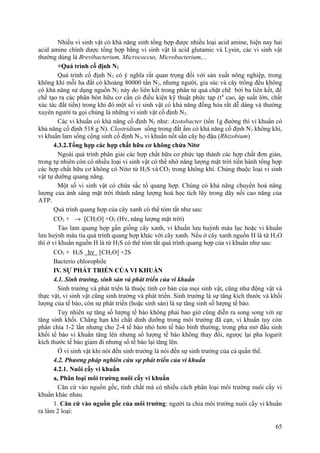 Nhiều vi sinh vật có khả năng sinh tổng hợp được nhiều loại acid amine, hiện nay hai
acid amine chính dược tổng hợp bằng vi sinh vật là acid glutamic và Lysin, các vi sinh vật
thường dùng là Brevibacterium, Micrococcus, Microbacterium,...
+Quá trình cố định N2
Quá trình cố định N2 có ý nghĩa rất quan trọng đối với sản xuất nông nghiệp, trong
không khí mỗi ha đất có khoảng 80000 tấn N2, nhưng người, gia súc và cây trồng đều không
có khả năng sử dụng nguồn N2 này do liên kết trong phân tử quá chặt chẽ bởi ba liên kết, để
chế tạo ra các phân bón hữu cơ cần có điều kiện kỹ thuật phức tạp (t0
cao, áp suất lớn, chất
xúc tác đắt tiền) trong khi đó một số vi sinh vật có khả năng đồng hóa rất dễ dàng và thường
xuyên người ta gọi chúng là những vi sinh vật cố định N2.
Các vi khuẩn có khả năng cố định N2 như: Azotobacter (tốn 1g đường thì vi khuẩn có
khả năng cố định 518 g N). Clostridium sống trong đất ẩm có khả năng cố định N2 không khí,
vi khuẩn lam sống cộng sinh cố định N2, vi khuẩn nốt sần cây họ đậu (Rhizobium)
4.3.2.Tổng hợp các hợp chất hữu cơ không chứa Nitơ
Ngoài quá trình phân giải các hợp chất hữu cơ phức tạp thành các hợp chất đơn giản,
trong tự nhiên còn có nhiều loại vi sinh vật có thể nhờ năng lượng mặt trời tiến hành tổng hợp
các hợp chất hữu cơ không có Nitơ từ H2S và CO2 trong không khí. Chúng thuộc loại vi sinh
vật tự dưỡng quang năng.
Một số vi sinh vật có chứa sắc tố quang hợp. Chúng có khả năng chuyển hoá năng
lượng của ánh sáng mặt trời thành năng lượng hoá học tích lũy trong dãy nối cao năng của
ATP.
Quá trình quang hợp của cây xanh có thể tóm tắt như sau:
CO2 + → [CH2O] +O2 (Hν, năng lượng mặt trời)
Tảo lam quang hợp gần giống cây xanh, vi khuẩn lưu huỳnh màu lục hoặc vi khuẩn
lưu huỳnh màu tía quá trình quang hợp khác với cây xanh. Nếu ở cây xanh nguồn H là từ H2O
thì ở vi khuẩn nguồn H là từ H2S có thể tóm tắt quá trình quang hợp của vi khuẩn như sau:
CO2 + H2S hν [CH2O] +2S
Bacterio chlorophile
IV. SỰ PHÁT TRIỂN CỦA VI KHUẨN
4.1. Sinh trưởng, sinh sản và phát triển của vi khuẩn
Sinh trưởng và phát triển là thuộc tính cơ bản của mọi sinh vật, cũng như động vật và
thực vật, vi sinh vật cũng sinh trưởng và phát triển. Sinh trưởng là sự tăng kích thước và khối
lượng của tế bào, còn sự phát triển (hoặc sinh sản) là sự tăng sinh số lượng tế bào.
Tuy nhiên sự tăng số lượng tế bào không phải bao giờ cũng diễn ra song song với sự
tăng sinh khối. Chẳng hạn khi chất dinh dưỡng trong môi trường đã cạn, vi khuẩn tuy còn
phân chia 1-2 lần nhưng cho 2-4 tế bào nhỏ hơn tế bào bình thường, trong pha mở đầu sinh
khối tế bào vi khuẩn tăng lên nhưng số lượng tế bào không thay đổi, ngược lại pha logarit
kích thước tế bào giảm đi nhưng số tế bào lại tăng lên.
Ở vi sinh vật khi nói đến sinh trưởng là nói đến sự sinh trưởng của cả quần thể.
4.2. Phương pháp nghiên cứu sự phát triển của vi khuẩn
4.2.1. Nuôi cấy vi khuẩn
a, Phân loại môi trường nuôi cấy vi khuẩn
Căn cứ vào nguồn gốc, tính chất mà có nhiều cách phân loại môi trường nuôi cấy vi
khuẩn khác nhau.
1. Căn cứ vào nguồn gốc của môi trường: người ta chia môi trường nuôi cấy vi khuẩn
ra làm 2 loại:
65
 