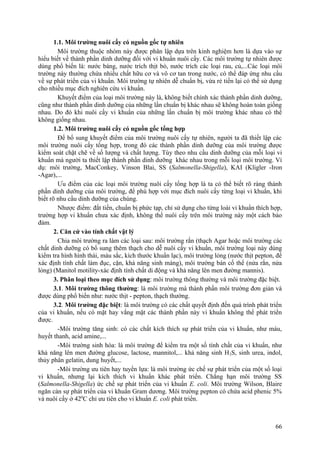 1.1. Môi trường nuôi cấy có nguồn gốc tự nhiên
Môi trường thuộc nhóm này được phân lập dựa trên kinh nghiệm hơn là dựa vào sự
hiểu biết về thành phần dinh dưỡng đối với vi khuẩn nuôi cấy. Các môi trường tự nhiên được
dùng phổ biến là: nước báng, nước trích thịt bò, nước trích các loại rau, củ,...Các loại môi
trường này thường chứa nhiều chất hữu cơ và vô cơ tan trong nước, có thể đáp ứng nhu cầu
về sự phát triển của vi khuẩn. Môi trường tự nhiên dễ chuẩn bị, vừa rẻ tiền lại có thể sử dụng
cho nhiều mục đích nghiên cứu vi khuẩn.
Khuyết điểm của loại môi trường này là, không biết chính xác thành phần dinh dưỡng,
cũng như thành phần dinh dưỡng của những lần chuẩn bị khác nhau sẽ không hoàn toàn giống
nhau. Do đó khi nuôi cấy vi khuẩn của những lần chuẩn bị môi trường khác nhau có thể
không giống nhau.
1.2. Môi trường nuôi cấy có nguồn gốc tổng hợp
Để bổ sung khuyết điểm của môi trường nuôi cấy tự nhiên, người ta đã thiết lập các
môi trường nuôi cấy tổng hợp, trong đó các thành phần dinh dưỡng của môi trường được
kiểm soát chặt chẽ về số lượng và chất lượng. Tùy theo nhu cầu dinh dưỡng của mỗi loại vi
khuẩn mà người ta thiết lập thành phần dinh dưỡng khác nhau trong mỗi loại môi trường. Ví
dụ: môi trường, MacConkey, Vinson Blai, SS (Salmonella-Shigella), KAI (Kligler -Iron
-Agar),...
Ưu điểm của các loại môi trường nuôi cấy tổng hợp là ta có thể biết rõ ràng thành
phần dinh dưỡng của môi trường, để phù hợp với mục đích nuôi cấy từng loại vi khuẩn, khi
biết rõ nhu cầu dinh dưỡng của chúng.
Nhược điểm: đắt tiền, chuẩn bị phức tạp, chỉ sử dụng cho từng loài vi khuẩn thích hợp,
trường hợp vi khuẩn chưa xác định, không thể nuôi cấy trên môi trường này một cách bảo
đảm.
2. Căn cứ vào tính chất vật lý
Chia môi trường ra làm các loại sau: môi trường rắn (thạch Agar hoặc môi trường các
chất dinh dưỡng có bổ sung thêm thạch cho dễ nuôi cấy vi khuẩn, môi trường loại này dùng
kiểm tra hình hình thái, màu sắc, kích thước khuẩn lạc), môi trường lỏng (nước thịt pepton, để
xác định tính chất làm đục, cặn, khả năng sinh màng), môi trường bán cố thể (nửa rắn, nửa
lỏng) (Manitol motility-xác định tính chất di động và khả năng lên men đường mannis).
3. Phân loại theo mục đích sử dụng: môi trường thông thường và môi trường đặc biệt.
3.1. Môi trường thông thường: là môi trường mà thành phần môi trường đơn giản và
được dùng phổ biến như: nước thịt - pepton, thạch thường.
3.2. Môi trường đặc biệt: là môi trường có các chất quyết định đến quá trình phát triển
của vi khuẩn, nếu có mặt hay vắng mặt các thành phần này vi khuẩn không thể phát triển
được.
-Môi trường tăng sinh: có các chất kích thích sự phát triển của vi khuẩn, như máu,
huyết thanh, acid amine,...
-Môi trường sinh hóa: là môi trường để kiểm tra một số tính chất của vi khuẩn, như
khả năng lên men đường glucose, lactose, mannitol,... khả năng sinh H2S, sinh urea, indol,
thủy phân gelatin, dung huyết,...
-Môi trường ưu tiên hay tuyển lựa: là môi trường ức chế sự phát triển của một số loại
vi khuẩn, nhưng lại kích thích vi khuẩn khác phát triển. Chẳng hạn môi trường SS
(Salmonella-Shigella) ức chế sự phát triển của vi khuẩn E. coli. Môi trường Wilson, Blaire
ngăn cản sự phát triển của vi khuẩn Gram dương. Môi trường pepton có chứa acid phenic 5%
và nuôi cấy ở 420
C chỉ ưu tiên cho vi khuẩn E. coli phát triển.
66
 