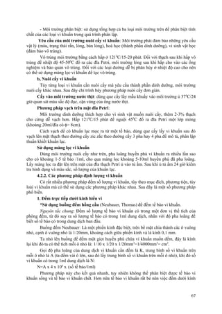 - Môi trường phân biệt: sử dụng tổng hợp cả ba loại môi trường trên để phân biệt tính
chất của các loại vi khuẩn trong quá trình phân lập.
Yêu cầu của môi trường nuôi cấy vi khuẩn: Môi trường phải đảm bảo những yêu cầu
vật lý (màu, trạng thái rắn, lỏng, bán lỏng), hoá học (thành phần dinh dưỡng), vi sinh vật học
(đảm bảo vô trùng).
Vô trùng môi trường bằng cách hấp ở 1210
C/15-20 phút. Đối với thạch sau khi hấp vô
trùng để nhiệt độ 45-500
C đổ ra các đĩa Petri, môi trường lỏng sau khi hấp cho vào các ống
nghiệm và bảo quản vô trùng. Đối với các loại đường dễ bị phân hủy ở nhiệt độ cao cho nên
có thể sử dụng màng lọc vi khuẩn để lọc vô trùng.
b, Nuôi cấy vi khuẩn
Tùy từng loại vi khuẩn cần nuôi cấy mà yêu cầu thành phần dinh dưỡng, môi trường
nuôi cấy khác nhau. Sau đây chỉ trình bày phương pháp nuôi cấy đơn giản.
Cấy vào môi trường nước thịt: dùng que cấy lấy mẫu khuấy vào môi trường ủ 370
C/24
giờ quan sát màu sắc độ đục, cặn váng của ống nước thịt.
Phương pháp vạch trên mặt đĩa Petri:
Môi trường dinh dưỡng thích hợp cho vi sinh vật muốn nuôi cấy, thêm 2-3% thạch
cho cứng dễ vạch hơn. Hấp 1210
C/15 phút để nguội 450
C đổ ra đĩa Petri một lớp mỏng
(khoảng 20ml/đĩa có φ= 8cm).
Cách vạch để có khuẩn lạc mọc ra từ một tế bào, dùng que cấy lấy vi khuẩn sau đó
vạch lên mặt thạch theo đường cấy zic zắc theo đường cấy 3 pha hay 4 pha để mô tả, phân lập
thuần khiết khuẩn lạc.
Sử dụng màng lọc vi khuẩn
Dùng môi trường nuôi cấy như trên, pha loãng huyền phù vi khuẩn ra nhiều lần sao
cho có khoảng 1-5 tế bào /1ml, cho qua màng lọc khoảng 5-10ml huyền phù đã pha loãng.
Lấy màng lọc ra đặt lên trên mặt của đĩa thạch Petri ủ vào tủ ấm. Sau khi ủ tủ ấm 24 giờ kiểm
tra hình dạng và màu sắc, số lượng của khuẩn lạc.
4.2.2. Các phương pháp định lượng vi khuẩn
Có rất nhiều phương pháp đếm số lượng vi khuẩn, tùy theo mục đích, phương tiện, tùy
loài vi khuẩn mà có thể sử dụng các phương pháp khác nhau. Sau đây là một số phương pháp
phổ biến.
1. Đếm trực tiếp dưới kính hiển vi
*Sử dụng buồng đếm hồng cầu (Neubauer, Thomas) để đếm tế bào vi khuẩn.
Nguyên tắc chung: Đếm số lượng tế bào vi khuẩn có trong một đơn vị thể tích của
phòng đếm, từ đó suy ra số lượng tế bào có trong 1ml dung dịch, nhân với độ pha loãng để
biết số tế bào có trong dung dịch ban đầu.
Buồng đếm Neubauer: Là một phiến kính đặc biệt, trên bề mặt chia thành các ô vuông
nhỏ, cạnh ô vuông nhỏ là 1/20mm, khoảng cách giữa phiến kính và lá kính 0,1 mm.
Ta nhỏ lên buồng để đếm một giọt huyền phù chứa vi khuẩn muốn đếm, đậy lá kính
lại khi đó ta có thể tích mỗi ô nhỏ là: 1/10 x 1/20 x 1/20mm3
=1/4000mm3
= cm3
.
Gọi độ pha loãng của dung dịch vi khuẩn cần đếm là K, trung bình số vi khuẩn trên
mỗi ô nhỏ là A (ta đếm vài ô lớn, sau đó lấy trung bình số vi khuẩn trên mỗi ô nhỏ), khi đó số
vi khuẩn có trong 1ml dung dịch là N:
N=A x 4 x 106
x (số tế bào/1ml)
Phương pháp này cho kết quả nhanh, tuy nhiên không thể phân biệt được tế bào vi
khuẩn sống và tế bào vi khuẩn chết. Hơn nữa tế bào vi khuẩn rất bé nên việc đếm dưới kính
67
 