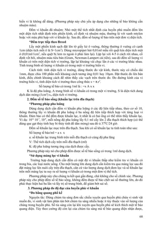 hiển vi là không dễ dàng. (Phương pháp này chủ yếu áp dụng cho những tế bào không cần
nhuộm màu).
Đếm vi khuẩn đã nhuộm: Nhỏ một thể tích nhất định của huyền phù muốn đếm lên
một diện tích nhất định trên phiến kính, cố định và nhuộm màu, thường là với xanh mtylen
hoặc với màu phù hợp với vi khuẩn ấy. Sau đó, đếm số lượng tế bào trên một đơn vị diện tích.
*Đếm trực tiếp theo Breed
Lấy một phiến kính sạch đặt lên tờ giấy kẻ ô vuông, thông thường ô vuông có cạnh
1cm (diện tích mỗi ô là S=1cm2
). Dùng micropipet hút 0,01ml mẫu rồi quệt kín diện tích một
ô (0,01ml/1cm2
, nếu quệt bị lem ra ngoài ô phải làm lại). Lặp lại với 4-5 ô cách rời nhau, cố
định vết bôi, nhuộm màu tiêu bản (Gram, Newman-Lampert cải tiến), sau đó đếm số lượng vi
khuẩn có trên một diện tích vi trường, lặp lại khoảng vài chục lần ở các vi trường khác nhau.
Tính trung bình số lượng vi khuẩn có trong một vi trường hiển vi.
Cách tính: tính diện tích vi trường, dùng thước đo vật kính, thước này có chiều dài
1mm, được chia 100 phần mỗi khoảng cách tương ứng 0,01 hay 10µm. Đặt thước đo lên bàn
kính, điều chỉnh khoảng cách để nhìn thấy các vạch trên thước đo. Đo đường kính của vi
trường hiển vi, tính diện tích vi trường theo công thức s = π.r2
.
Số lượng tế bào có trong 1ml là : =x A x x
K là độ pha loãng, A trung bình số vi khuẩn có trong một vi trường, S là diện tích dung
dịch dàn mỏng (1cm2
) svt diện tích vi trường.
2. Đếm số tế bào sống (khuẩn lạc trên đĩa thạch)
*Phương pháp pha loãng
Dùng dung dịch cần đếm vi khuẩn pha loãng ở các độ liên tiếp nhau, theo cơ số 10,
thông thường lấy vi khuẩn đã pha loãng ở ba nồng độ liên tiếp thích hợp với từng loại vi
khuẩn. Đảm bảo có thể đếm được khuẩn lạc, ít nhất là có hai ống có thể nhìn thấy khuẩn lạc.
Ví dụ: 10-6,
10-7
, 10-8
, mỗi nồng độ pha loãng lấy 0,1 ml cấy lên 2 đĩa thạch thích hợp (có thể
dùng que gạt thủy tinh hay bi thủy tinh để dàn mỏng) sau đó ủ 370
C/24 giờ.
Đếm số khuẩn lạc mọc trên đĩa thạch. Sau khi có số khuẩn lạc ta tính toán như sau:
Số lượng tế bào/ml = a x x
a: số khuẩn lạc trung bình trên mỗi đĩa thạch có cùng độ pha lãng
V: Thể tích dịch cấy trên mỗi đĩa thạch (ml)
K: độ pha loãng tương ứng của dịch được cấy.
Phương pháp này nó cho phép đếm được số tế bào sống có trong 1ml dung dịch.
*Sử dụng màng lọc vi khuẩn
Trường hợp dung dịch cần đếm có mật độ vi khuẩn thấp như kiểm tra vi khuẩn có
trong bia, các loại nước uống. Cho một lượng lớn dung dịch cần kiểm tra qua màng lọc sau đó
đặt màng lọc lên nuôi cấy trên đĩa thạch, căn cứ vào lượng dung dịch đem lọc và số khuẩn lạc
trên mỗi màng lọc ta suy ra số lượng vi khuẩn có trong một đơn vị thể tích.
Phương pháp này cho chúng ta kết quả gần đúng, chứ không cho số chính xác. Phương
pháp này cho phép đếm số tế bào sống, không đếm được tế bào chết sai số thường lớn, do đó
phải thực hiện hai ba lần và lấy trị số trung bình, để giảm bớt sai số.
3. Phương pháp đo độ đục của huyền phù vi khuẩn
*Đo bằng quang phổ kế
Nguyên tắc: Dùng chùm tia sáng đơn sắc chiếu xuyên qua huyền phù chứa vi sinh vật
muốn đo, vi sinh vật làm phân tán bớt chùm tia sáng nhiều hoặc ít tùy thuộc vào số lượng của
chúng trong huyền phù. Số tia sáng còn lại khi xuyên qua huyền phù sẽ kích thích một tế bào
quang điện. Tùy theo cường độ còn lại của chùm tia sáng mà tế bào quang điện nhận được,
68
 