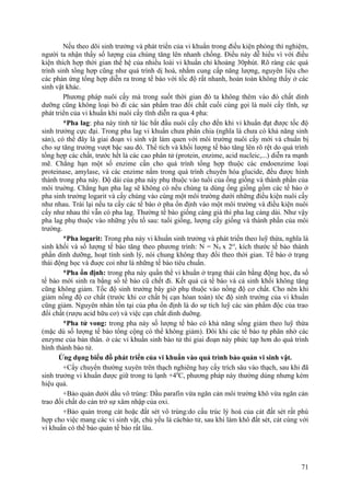 Nếu theo dõi sinh trưởng và phát triển của vi khuẩn trong điều kiện phòng thí nghiệm,
người ta nhận thấy số lượng của chúng tăng lên nhanh chống. Điều này dễ hiểu vì với điều
kiện thích hợp thời gian thế hệ của nhiều loài vi khuẩn chỉ khoảng 30phút. Rõ ràng các quá
trình sinh tổng hợp cũng như quá trình dị hoá, nhằm cung cấp năng lượng, nguyên liệu cho
các phản ứng tổng hợp diễn ra trong tế bào với tốc độ rất nhanh, hoàn toàn không thấy ở các
sinh vật khác.
Phương pháp nuôi cấy mà trong suốt thời gian đó ta không thêm vào đó chất dinh
dưỡng cũng không loại bỏ đi các sản phẩm trao đổi chất cuối cùng gọi là nuôi cấy tĩnh, sự
phát triển của vi khuẩn khi nuôi cấy tĩnh diễn ra qua 4 pha:
*Pha lag: pha này tính từ lúc bắt đầu nuôi cấy cho đến khi vi khuẩn đạt được tốc độ
sinh trưởng cực đại. Trong pha lag vi khuẩn chưa phân chia (nghĩa là chưa có khả năng sinh
sản), có thể đây là giai đoạn vi sinh vật làm quen với môi trường nuôi cấy mới và chuẩn bị
cho sự tăng trưởng vượt bậc sau đó. Thể tích và khối lượng tế bào tăng lên rõ rệt do quá trình
tổng hợp các chất, trước hết là các cao phân tử (protein, enzime, acid nucleic,...) diễn ra mạnh
mẽ. Chẳng hạn một số enzime cần cho quá trình tổng hợp thuộc các endoenzime loại
proteinase, amylase, và các enzime nằm trong quá trình chuyển hóa glucide, đều được hình
thành trong pha này. Độ dài của pha này phụ thuộc vào tuổi của ống giống và thành phần của
môi truờng. Chẳng hạn pha lag sẽ không có nếu chúng ta dùng ống giống gồm các tế bào ở
pha sinh trưởng logarit và cấy chúng vào cùng một môi trường dưới những điều kiện nuôi cấy
như nhau. Trái lại nếu ta cấy các tế bào ở pha ổn định vào một môi trường và điều kiện nuôi
cấy như nhau thì vẫn có pha lag. Thường tế bào giống càng già thì pha lag càng dài. Như vậy
pha lag phụ thuộc vào những yếu tố sau: tuổi giống, lượng cấy giống và thành phần của môi
trường.
*Pha logarit: Trong pha này vi khuẩn sinh trưởng và phát triển theo luỹ thừa, nghĩa là
sinh khối và số lượng tế bào tăng theo phương trình: N = N0 x 2ct
, kích thước tế bào thành
phần dinh dưỡng, hoạt tính sinh lý, nói chung không thay đổi theo thời gian. Tế bào ở trạng
thái động học và đuợc coi như là những tế bào tiêu chuẩn.
*Pha ổn định: trong pha này quần thể vi khuẩn ở trạng thái cân bằng động học, đa số
tế bào mới sinh ra bằng số tế bào cũ chết đi. Kết quả cả tế bào và cả sinh khối không tăng
cũng không giảm. Tốc độ sinh trưởng bây giờ phụ thuộc vào nồng độ cơ chất. Cho nên khi
giảm nồng độ cơ chất (trước khi cơ chất bị cạn hòan toàn) tôc độ sinh trưởng của vi khuẩn
cũng giảm. Nguyên nhân tồn tại của pha ổn định là do sự tích luỹ các sản phẩm độc của trao
đổi chất (rượu acid hữu cơ) và việc cạn chất dinh duỡng.
*Pha tử vong: trong pha này số lượng tế bào có khả năng sống giảm theo luỹ thừa
(mặc dù số lượng tế bào tổng cộng có thể không giảm). Đôi khi các tế bào tự phân nhờ các
enzyme của bản thân. ở các vi khuẩn sinh bào tử thì giai đoạn này phức tạp hơn do quá trình
hình thành bào tử.
Ứng dụng biểu đồ phát triển của vi khuẩn vào quá trình bảo quản vi sinh vật.
+Cấy chuyển thường xuyên trên thạch nghiêng hay cấy trích sâu vào thạch, sau khi đã
sinh trưởng vi khuẩn được giữ trong tủ lạnh +40
C, phương pháp này thường dùng nhưng kém
hiệu quả.
+Bảo quản dưới dầu vô trùng: Dầu parafin vừa ngăn cản môi trường khô vừa ngăn cản
trao đổi chất do cản trở sự xâm nhập của oxi.
+Bảo quản trong cát hoặc đất sét vô trùng:do cấu trúc lý hoá của cát đất sét rất phù
hợp cho việc mang các vi sinh vật, chủ yếu là cácbào tử, sau khi làm khô đất sét, cát cùng với
vi khuẩn có thể bảo quản tế bào rất lâu.
71
 
