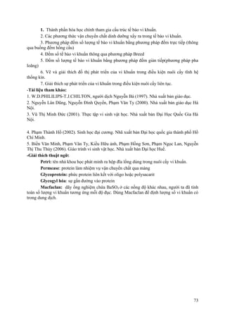 1. Thành phần hóa học chính tham gia cấu trúc tế bào vi khuẩn.
2. Các phương thức vận chuyển chất dinh dưỡng xẩy ra trong tế bào vi khuẩn.
3. Phương pháp đếm số lượng tế bào vi khuẩn bằng phương pháp đếm trực tiếp (thông
qua buồng đếm hồng cầu)
4. Đếm số tế bào vi khuẩn thông qua phương pháp Breed
5. Đếm số lượng tế bào vi khuẩn bằng phương pháp đếm gián tiếp(phương pháp pha
loãng)
6. Vẽ và giải thích đồ thị phát triển của vi khuẩn trong điều kiện nuôi cấy tĩnh hệ
thống kín.
7. Giải thích sự phát triển của vi khuẩn trong điều kiện nuôi cấy liên tục.
-Tài liệu tham khảo:
1. W.D.PHILILIPS-T.J.CHILTON, người dịch Nguyễn Bá (1997). Nhà xuất bản giáo dục.
2. Nguyễn Lân Dũng, Nguyễn Đình Quyến, Phạm Văn Ty (2000). Nhà xuất bản giáo dục Hà
Nội.
3. Vũ Thị Minh Đức (2001). Thực tập vi sinh vật học. Nhà xuất bản Đại Học Quốc Gia Hà
Nội.
4. Phạm Thành Hổ (2002). Sinh học đại cương. Nhã xuất bản Đại học quốc gia thành phố Hồ
Chí Minh.
5. Biền Văn Minh, Phạm Văn Ty, Kiều Hữu ảnh, Phạm Hồng Sơn, Phạm Ngọc Lan, Nguyễn
Thị Thu Thủy (2006). Giáo trình vi sinh vật học. Nhà xuất bản Đại học Huế.
-Giải thích thuật ngữ:
Petri: tên nhà khoa học phát minh ra hộp đĩa lồng dùng trong nuôi cấy vi khuẩn.
Permease: protein làm nhiệm vụ vận chuyển chất qua màng
Glycoprotein: phức protein liên kết với oligo hoặc polysacarit
Glycogyl hóa: sự gắn đường vào protein
Macfaclan: dãy ống nghiệm chứa BaSO4 ở các nồng độ khác nhau, người ta đã tính
toán số lượng vi khuẩn tương ứng mỗi độ đục. Dùng Macfaclan để định lượng số vi khuẩn có
trong dung dịch.
73
 