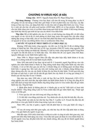 CHƯƠNG IV-VIRUS HỌC (8 tiết)
Giảng viên: BSTY. Nguyễn Xuân Hòa-TS. Phạm Hồng Sơn
Nội dung chương: Chương virus học được viết tóm tắt trong 26 trang phục vụ cho 8
tiết giảng với các nội dung cơ bản như: giới thiệu về lịch sử phát triển của virus học, các đặc
trưng cơ bản của virus, các dạng hình thái và cấu trúc một số dạng điển hình của virus. Virus
là vi sinh vật cấu trúc chỉ gồm acid nucleic (AND hoặc ARN) và vỏ bọc protein. Mỗi dạng
cấu trúc khác nhau của virus có sự khác nhau trong quá trình tái tạo chính vì thế trong chương
này trình bày khá kỹ quá trình tái tạo của các nhóm virus điển hình.
Mục tiêu: Để có thể nghiên cứu sâu về virus và ảnh hưởng của chúng đối với đời sống
con người và súc vật từ đó có cách phòng trị thích hợp, trước tiên người học cần nắm vững
những đặc trưng cơ bản nhất, căn cứ vào hình thái phân biệt được một số dạng điển hình, hiểu
về nguyên lý tái tạo của những nhóm virus có acidnucleic khác nhau.
I. SƠ YẾU VỀ LỊCH SỬ PHÁT TRIỂN CỦA VIRUS HỌC [1]
Khoảng 1500 năm trước công nguyên, vào đời vua Ai Cập thứ 18 đã có những bằng
chứng về bệnh bại liệt. Nhà triết học cổ Hi Lạp Arristotle (384-322 trước công nguyên). Đã
miêu tả các triệu chứng của bệnh dại. Khoảng 2-3 thế kỷ trước công nguyên người Trung Hoa
và người Ấn Độ đã miêu tả về bệnh đậu mùa. Tất nhiên khi đó con người chưa biết được
nguyên nhân gây ra các bệnh hiểm nghèo này.
Năm 1886 A. Mayer (người Đức) lần đầu tiên phát hiện thấy bệnh khảm ở lá cây
thuốc lá và chứng minh đó là một bệnh truyền nhiễm.
Năm 1892 nhà sinh lý học thực vật trẻ tuổi D. I. Ivanoskii, người Nga bắt tay vào việc
nghiên cứu mầm bệnh khảm ở thuốc lá. Ông chứng minh được rằng mầm bệnh này nhỏ hơn
vi khuẩn, vì nó có thể chui qua các nến lọc vi khuẩn bằng sứ và không quan sát được bằng
kính hiển vi quang học. Khi nuôi cấy trên môi trường nuôi cấy vi khuẩn chúng không mọc
được nhưng nếu cấy vào các cây thuốc lá khỏe thì cây khỏe bị mắc bệnh. Từ kết quả trên ông
kết luận có một loại vi sinh vật rất nhỏ đã gây bệnh cho cây thuốc lá và ông gọi chúng là vi
khuẩn cực tiểu hay độc tố của vi khuẩn.
Sáu năm sau, năm 1898 nhà vi sinh vật học Hà Lan M.W. Beijerinck (1851-1931)
cũng nghiên cứu một cách độc lập mầm bệnh của bệnh khảm thuốc lá và ông cho rằng đó là
một chất dịch có hoạt tính truyền nhiễm ông dùng tiếng Latin là virus (mầm độc) để gọi mầm
bệnh này này. Ông kết luận:
1. Bệnh đốm thuốc lá không phải do vi khuẩn gây ra mà do ''chất dịch có hoạt tính
truyền nhiễm''. Ông dùng tiếng Latin là Virus (mầm độc) để gọi mầm bệnh này. Thuật ngữ
virus có từ bấy giờ.
2. Virus qua lọc chỉ sản sinh trong mô sống của thực vật.
3. Có thể diệt virus bằng cách đun sôi. Tuy nhiên nếu chỉ sấy khô thì tính độc vẫn còn.
Cũng chính vào năm ấy hai nhà bác học Đức F. Loefler và F. Frosch lần đầu tiên đã
phát hiện ra virus gây bệnh lở mồm long móng ở gia súc có sừng.
Năm 1901, các bác sĩ quân y người Anh đã phát hiện ra virus gây bệnh sốt vàng ở
người.
Về sau chỉ trong một thời gian ngắn, các nhà bác học đã liên tiếp phát hiện ra hàng
chục virus gây bệnh cho người và gia súc.
Mãi đến năm 1939 chiếc kính hiển vi điện tử ra đời và cũng từ mốc thời gian này, loài
người mới nhìn thấy hình dạng của virus. Virus đầu tiên quan sát được là virus khảm thuốc lá.
Từ đó ngành virus học đã phát triển hết sức nhanh chóng, đến nay đã trở thành ngành khoa
học hoàn chỉnh.
74
 