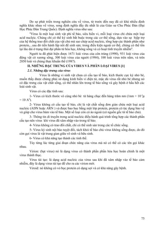 Do sự phát triển trong nghiên cứu về virus, từ trước đến nay đã có khá nhiều định
nghĩa khác nhau về virus, song định nghĩa đầy đủ nhất là của Giáo sư Chu Phúc Đán (Đại
Học Phúc Đán Trung Quốc). Định nghĩa virus như sau:
''Virus là một loại sinh vật phi tế bào, siêu hiển vi, mỗi loại virus chỉ chứa một loại
acid nucleic. Chúng chỉ có thể ký sinh bắt buộc trong các cơ thể sống, dựa vào sự hiệp trợ
của hệ thống trao đổi chất của vật chủ mà sao chép acid nucleic, tổng hợp các thành phần như
protein,...sau đó tiến hành lắp nối để sinh sản; trong điều kiện ngoài cơ thể, chúng có thể tồn
tại lâu dài ở trạng thái đại phân tử hóa học, không sống và có hoạt tính truyền nhiễm''.
Người ta đã phát hiện được 1671 loài virus của côn trùng (1990), 931 loài virus của
động vật có xương sống, 300 loài virus của người (1984), 100 loài virus trên nấm, và trên
2850 loài và chủng thực khuẩn thể (1987).
II. NHỮNG ĐẶC TRƯNG CỦA VIRUS VÀ PHÂN LOẠI VIRUS [1]
2.1. Những đặc trưng của virus
Virus là những vi sinh vật chưa có cấu tạo tế bào, kích thước cực kỳ nhỏ bé,
muốn thấy được chúng phải sử dụng kính hiển vi điện tử, mặc dù virus rất nhỏ bé nhưng nó
có đặc trưng của vật chất sống, có thể nhân lên trong tế bào sống và gây bệnh ở hầu hết các
loài sinh vật.
Virus có các đặc tính sau:
1- Virus có kích thước vô cùng nhỏ bé từ hàng chục đến hàng trăm nm (1nm = 10-3
µ
= 10 A0
).
2- Virus không có cấu tạo tế bào, chỉ là vật chất sống đơn giản chứa một loại acid
nucleic (ADN hoặc ARN ) và được bao bọc bằng một lớp protein, protein có tác dụng bảo vệ
và giúp cho virus bám vào tế bào. Một số loại còn có áo ngoài (có nguồn gốc từ tế bào chủ).
3- Thông tin di truyền trong acid nucleic điều hành quá trình tổng hợp các thành phần
cấu tạo nên virus khi virus đã xâm nhập vào trong tế bào.
4- Virus không có trao đổi chất, chỉ có thể sinh sản trong các tổ chức sống.
5- Virus ký sinh nội bào tuyệt đối, tách khỏi tế bào chủ virus không sống được, do đó
còn gọi virus là vật trung gian giữa vô sinh và hữu sinh.
6- Virus có khả năng tạo thành các tinh thể.
Tùy từng lúc từng giai đoạn chức năng của virus mà nó có thể có các tên gọi khác
nhau.
Virion: (hạt virus) nó là dạng virus có thành phần phần hóa học hoàn chỉnh là một
virus thành thục.
Virus tái tạo: là dạng acid nucleic của virus sau khi đã xâm nhập vào tế bào cảm
nhiễm, đây là dạng virus tái tạo để cho ra các virion mới.
Viroid: nó không có vỏ bọc protein có dạng sợi và có khả năng gây bệnh.
75
 