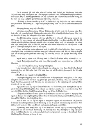 Đa số virus có thể phát triển trên môi trường phôi thai gà, do đó phương pháp này
được sử dụng rộng rãi để phân lập, kiểm nghiệm, định loại virus, chế tạo kháng nguyên và các
loại vaccin. Đây là phương pháp thuận lợi, tiết kiệm kinh phí và cho kết quả nhanh chóng, có
thể nuôi cấy hàng loạt phôi gà và thu được một lượng virus lớn.
Lấy trứng gà đã thụ tinh cho ấp ở 380
C ở độ ẩm 60% tùy thuộc vào loại virus, mà chọn
tuổi phôi thích hợp thường 6-13 ngày và lựa chọn đường tiêm vào các tổ chức khác nhau của
phôi.
Sử dụng phương pháp này cần chú ý
Với virus cảm nhiễm đường hô hấp thì tiêm vào túi niệu hoặc túi ối, màng niệu đệm
hoặc não, với virus hướng da thì tiêm vào màng niệu đệm, còn đối với virus hướng thần kinh
thì tiêm vào túi lòng đỏ, màng niệu đệm hoặc màng não.
Sau khi tiêm dùng paraphin vô trùng gắn lên vị trí tiêm, rồi tiếp tục ấp trong tủ ấm
370
C trong 2-4 ngày, sau đó mổ trứng và lấy các tổ chức chứa virus. Dựa vào biến đổi đại thể
của các tổ chức phôi mà đánh giá sự phát triển của virus. Ví dụ: nuôi cấy virus đậu vào màng
niệu đệm, màng niệu đệm sẽ dày lên, hoặc khi tiêm virus Neucastle vào túi niệu sau 24-48
giờ, có xuất huyết trên phôi, phôi có thể bị phù.
Trong trường hợp không gây được bệnh tích biến đổi có thể nhìn thấy được, người ta
có thể phát hiện sự nhân lên của virus trong phôi bằng cách tiêm dịch thể các túi hoặc huyễn
dịch các tổ chức phôi nghiền nát vào động vật cảm thụ, sau đó xét nghiệm phản ứng huyết
thanh.
Ngoài phôi gà người ta có thể dùng phôi vịt để nuôi cấy virus. Ví dụ: virus dịch tả vịt.
Ngoài đường tiêm thích hợp phải chọn liều tiêm phù hợp, trong virus học có hai loại
liều tiêm:
+Liều tiêm thực tế ml, thông thường 0,2ml/phôi.
+Liều tiêm cần thiết: biểu thị bằng nồng độ pha loãng của virus theo chỉ số LD50 (Lethal
dosis) tức liều tối thiểu gây chết 50% hoặc theo chỉ số ID50 (Infection dosis) tức liều gây
nhiễm 50%.
5.1.3. Nuôi cấy virus trên tổ chức tế bào
Đây là phương pháp khoa học tiên tiến được sử dụng rộng rãi trong y học và thú y học
để nghiên cứu các virus như nuôi cấy, phân lập, giám định, chuẩn độ virus, xác định tính chất
huyết thanh học, quan sát hình thái siêu cấu trúc của virus và đặc biệt dùng môi trường tế bào
tổ chức, để chế tạo vaccin.
Nguyên tắc: nếu lấy một tổ chức tế bào cho vào môi trường dinh dưỡng thích hợp thì
các tế bào sống sẽ bắt đầu phân chia. Nếu cứ sau một thời gian lại rửa và cho thêm dung dịch
mới, thì tế bào sẽ phân chia không ngừng. Dùng các tế bào đó để cấy virus.
Để tạo ra các tế bào tổ chức người ta lấy tế bào từ các mô của người và động vật như
người ta dùng tế bào sơ phôi gà hay tế bào Hela (tế bào da lấy từ cô gái có tên Hela), màng ối,
thận, phôi, thận lợn, tinh hoàn động vật,...
Nuôi tế bào: sau khi lấy mô, người ta dùng men trypsin phá hủy mô liên kết giữa các
tế bào để tách chúng ra thành các tế bào riêng lẻ sau đó quay li tâm với dung dịch muối đệm
để loại hết trypsin rồi thêm vào đó môi trường dinh dưỡng để nuôi tế bào.
Môi trường dinh dưỡng nuôi cấy tế bào được chia làm hai loại: tự nhiên (có nguồn gốc
từ các chất có sẵn như huyết thanh động vật, nước ép nhau thai, chất đệm) và tổng hợp (gồm
nhiều chất khác nha như các acid amin, hydrat carbon, lipit, muối khoáng có thêm huyết thanh
để chúng phân chia tăng số lượng tế bào.
93
 
