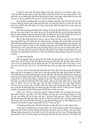 Tế bào bị virus biến đổi thành những tế bào độc trong đó có các khối u chứa virus.
Virus từ nhiều họ khác nhau có thể xâm nhập và biến đổi tế bào cảm thụ, những khối u virus
lành tính nó có những đặc tính khác thường (kích thước, hình dạng, thành phần hóa học cấu
tạo) nó so với các sự phát triển của các u ác tính trong tế bào cảm thụ.
Sự biến đổi của những khối u ác tính nó thường mang đặc tính biến đổi hình thái học
tế bào. Chúng bị mất đi một số đặc tính hình thái và tế bào tròn dày lên, sự thay đổi này như
đã mô tả ở (CPE) biến đổi bệnh tích tế bào. Đây là đặc điểm làm giảm bớt sự tập trung của
virus lên bề mặt.
Biến đổi trong quá trình phát triển, những dấu hiệu để nhận biết khối u ác tính là biến
đổi của virus bên trong tế bào cảm thụ, nó ức chế sự phát triển hay sự tác động làm giảm bớt
nhu cầu dinh dưỡng trong quá trình phát triển, tác động kéo dài sẽ ảnh hưởng xấu tới chu kỳ
tế bào, làm cho tế bào phát triển thành các khối (immortality, không diệt được).
Một số đặc điểm biến đổi tế bào ác tính nó được thể hiện ở chỗ, thay đổi quá trình
tổng hợp ADN, thay đổi nhiễm sắc thể (chromosom), xuất hiện một số đặc điểm mới hay bắt
đầu hình thành kháng nguyên bề mặt và giảm sự liên kết. Thông thường sự thay đổi đặc tính
hóa sinh của tế bào u ác tính là mất cân bằng trong chu trình AMP. Chu trình AMP là chu
trình hóa học, đó là quá trình khử cung cấp năng lượng giúp cho chu kỳ tế bào được diễn ra
liên tục. Hơn nữa quá trình này phức tạp khi tăng thêm sự tạo thành các khối bạch cầu, quá
trình lên men hình thành acid lactic, nó làm thay đổi hàm lượng đường trong kết cấu protein
và lipid.
+Sự phát sinh ung thư
Mặc dù nguyên nhân tác động để hình thành ung thư rất khó, một số virus ADN và
ARN đã có sự kết hợp với một chất đặc biệt trong quá trình biến đổi. Sự phát sinh ung thư ở
virus là do nó mang thông tin di truyền kết hợp với quá trình phát triển của tế bào, nó kìm
hãm hay biến đổi gen của tế bào. Sự kích thích gen virus nó ngăn chặn sự phát triển của tế
bào.
Gen của virus nó làm biến đổi tính chất của tế bào, được biết như là gen đột biến gây
bệnh ung thư (v-oncogens), nó làm cho tế bào tăng trưởng quá mức không kiềm chế được.
Việc khám phá ra gen gây đột biến gây ung thư dẫn đến việc tìm thấy những tế bào mang gen
tương tự, gọi chúng là (proto-đột biến ung thư) (c-oncogen), bình thường nó tồn tại yên lặng
trong tế bào và nó chỉ hoạt động ở những nơi đặc biệt. Gen gây đột biến-proto sinh ra từ tế
bào gồm các nhân tố ảnh hưởng đến tăng trưởng, nhân tố sao chép, phát triển cơ quan nhận
cảm. Ở ADN virus là tác nhân gây ung thư phải kể đến như virus gây bệnh Marek's
(Herpesviridae) và virus gây các khối u nhú ở bò, ngựa, chó (Papillomaviridae). Những virus
này có hệ gen rất điển hình (gen của chúng độc lập với nhiễm sắc thể tế bào ký chủ). Gen gây
ung thư (v-oncogen) mã hóa thành protein để kết hợp với bản sao virus.
ARN virus kết hợp với gen gây ung thư chúng là thành viên của nhóm Retroviridae
(gây bệnh leukosis ở gia cầm và ở mèo). Những virus này, gen của chúng kết hợp vào trong
bộ gen của nhiễm sắc thể tế bào cảm thụ ( provirus hoặc provirus ADN). Ở Retrovirus
nguyên nhân gen đột biến gây bệnh ung thư có thể là do gen đột biến tự chúng mã hóa hoặc
bởi sự thay đổi của tế bào đột biến hay do gen đột biến thông qua sự xâm nhập hệ gen của
chúng đi vào liên kết với gen trong nhiễm sắc thể tế bào cảm thụ.
+Trường hợp không thay đổi hình thái hoặc chỉ thay đổi một vài chức năng tế bào
Trong một số trường hợp, virus gây nhiễm virus tế bào nhưng có thể có hoặc không có
bệnh tích trên tế bào cảm thụ. Những trường hợp này được quy vào nhiễm virus nội tế bào.
Những trường hợp này cần thiết phải có sự tái tạo lại bản sao của virus. Phương pháp thích
hợp nhất để virus có thể hoạt động mà không gây biến đổi hình thái tế bào là virus phải xâm
96
 