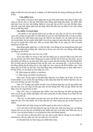 nhập và nhân lên một cách hợp lý ở những vị trí thích hợp khi đó chúng sẽ không gây biến đổi
tế bào.
Cảm nhiễm virus
Cảm nhiễm virus được định nghĩa như là quá trình mầm bệnh xâm nhập và phát triển
trong cơ thể ký chủ, có thể gây phát bệnh hoặc không phát bệnh phụ thuộc vào nhiều điều
kiện như virus, ký chủ, môi trường. Bệnh do virus gây nên có thể ở các mức độ khác nhau:
cấp tính, mạn tính, ngấm ngầm hay dai dẳng. Biểu hiện đầu tiên của bệnh là các triệu chứng
mà ta có thể thấy được.
Lây nhiễm và truyền bệnh
Lây nhiễm có thể nguyên nhân là do sự tiếp xúc trực tiếp với các con vật bị nhiễm
virus, bởi sự tiếp xúc gián tiếp với mầm bệnh do con vật mắc bệnh đào thải ra trong tự nhiên.
Nó có thể bảo tồn mầm bệnh, hoặc trong các thiết bị vận chuyển con vật, hoặc qua các sinh
vật truyền bệnh. Sự lan truyền mầm bệnh virus từ mẹ sang con (qua nhau thai, máu, qua sữa)
còn gọi là truyền theo chiều dọc. Một sự truyền bệnh khác từ mẹ sang con nữa là truyền
ngang qua sự tiếp xúc.
Hoạt động ngấm ngầm âm ỉ, có thể tìm thấy virus không tái tạo trong khoảng thời gian
chúng xâm nhập nhưng không thể nhân lên sự tái tạo của virus khi virus không chiến thắng
sự chống cự của tế bào.
Các con đường xâm của virus vào cơ thể
Virus xâm nhập vào trong cơ thể cảm thụ thông qua cơ quan hô hấp (virus bám trên
các các hạt bụi, giọt nước nhỏ), thông qua cơ quan sinh dục (từ sự sinh sản, thụ tinh), qua sự
giải phẫu (các dụng cụ, các giọt nước nhỏ), qua cơ quan tiêu hóa (miệng, hậu môn không đảm
bảo vệ sinh), qua các tổn thương tổ chức da trầy xước, sứt, côn trùng cắn,...). dù cho tế bào có
hệ thống phòng thủ để chống lại sự xâm nhập của virus song nó rất dễ bị nhiễm virus. Tính
nhạy cảm của tế bào nó làm cho virus hoạt động rộng, chúng thông qua cơ quan nhận cảm ở
bề mặt tế bào, nó cho phép sự xâm nhập của virus.
VII. Hiện tượng cản nhiễm và interferon
7.1. Hiện tượng cản nhiễm (interference)
Khái niệm: Từ lâu người ta đã nhận thấy rằng khi virus nhiễm vào tế bào, sẽ làm cho
tế bào nhiễm và các tế bào lân cận không có khả năng tiếp nhận lần nhiễm tiếp theo của các
loại virus đó hoặc các loại virus khác.
Năm 1937 Findlay gây nhiễm cho khỉ virus sốt thung lũng Ript sau đó gây nhiễm tiếp
cho khỉ này virus sốt vàng với liều gây chết, thì khỉ không chết: Nếu chỉ gây nhiễm cho khỉ
bằng virus sốt vàng thì khỉ sẽ chết.
Năm 1957, Isac và Lindenmen gây nhiễm virus cúm bất hoạt vào phôi gà đang phát
triển, sau đó lại gây nhiễm tiếp bằng virus cúm cường độc thì thấy không có sự nhân lên của
virus trong phôi gà.
Như vậy, sự xâm nhiễm của một loại virus vào tế bào trước đó đã có sự ngăn cản sự
nhân lên của virus xâm nhiễm vào tế bào tiếp theo đó. Hiện tượng này gọi là hiện tượng cản
nhiễm.
Để giải thích cho hiện tương cản nhiễm người ta đưa ra hai cơ chế sau:
Virus thứ nhất có thể làm hỏng bề mặt của tế bào chủ, hoặc làm hỏng các con đường
chuyển hóa của nó, làm cho nó không bị bội nhiễm bởi một virus khác nữa. Điều này xẩy ra
với các virus mà giữa chúng có có sự giống hay khác tính kháng nguyên.
Virus thứ nhất có thể kích thích việc sản xuất ra một chất ức chế gọi là cản nhiễm tố
(interferon), chất này ngăn cản việc sao chép của virus thứ hai.
Có thể phân biệt các hiện tượng cản nhiễm khác nhau:
97
 