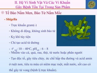- Shigella Trực khuẩn gram(-) Không di động, không sinh bào tử Kỵ khí tùy tiện  Chỉ tạo acid từ đường t 0   opt :   10 – 40 o C, pH opt  :   6 – 8  - Nhiễm   vào   cá ,  quả ,  rau ,  thịt ,  từ   nước   hoặc   phân   người Tạo   độc   tố ,  gây   tiêu   chảy ,  ức   chế   hấp   thu   đường   và   acid   amin   ở ruột   non ,  tiêu ra máu có niêm mạc ruột, mất nước, sốt cao có   thể   gây   tử   vong (bệnh lị trực khuẩn) . II. Hệ Vi Sinh Vật Và Các Vi Khuẩn  Gây Bệnh Tồn Tại Trong Sản Phẩm Tế Bào Nấm Men, Bào Tử Nấm Mốc  