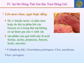 Vi khuẩn kỵ khí : Clostridium perfringens, Clost. putrificum, Clost. sporogens,   IV. Sự Hư Hỏng Thịt Gia Súc Tươi Đóng Gói Lên men chua, ngọt hoặc đắng Do vi khuẩn lactic và nấm men hoặc do thịt tự phân bởi các Enzym có ở trong thịt mà không có sự tham gia của vi sinh vật.  sản phẩm của quá trình này là acid formic, acetic, propionic, butyric, lactic, succinic. 
