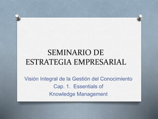 SEMINARIO DE
ESTRATEGIA EMPRESARIAL
Visión Integral de la Gestión del Conocimiento
Cap. 1. Essentials of
Knowledge Management
 