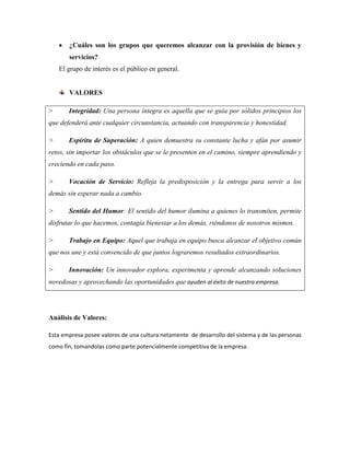 ¿Cuáles son los grupos que queremos alcanzar con la provisión de bienes y
       servicios?
    El grupo de interés es el público en general.


       VALORES

>      Integridad: Una persona íntegra es aquella que se guía por sólidos principios los
que defenderá ante cualquier circunstancia, actuando con transparencia y honestidad.

>      Espíritu de Superación: A quien demuestra su constante lucha y afán por asumir
retos, sin importar los obstáculos que se le presenten en el camino, siempre aprendiendo y
creciendo en cada paso.

>      Vocación de Servicio: Refleja la predisposición y la entrega para servir a los
demás sin esperar nada a cambio.

>      Sentido del Humor: El sentido del humor ilumina a quienes lo transmiten, permite
disfrutar lo que hacemos, contagia bienestar a los demás, riéndonos de nosotros mismos.

>      Trabajo en Equipo: Aquel que trabaja en equipo busca alcanzar el objetivo común
que nos une y está convencido de que juntos lograremos resultados extraordinarios.

>      Innovación: Un innovador explora, experimenta y aprende alcanzando soluciones
novedosas y aprovechando las oportunidades que ayuden al éxito de nuestra empresa.




Análisis de Valores:

Esta empresa posee valores de una cultura netamente de desarrollo del sistema y de las personas
como fin, tomandolas como parte potencialmente competitiva de la empresa.
 