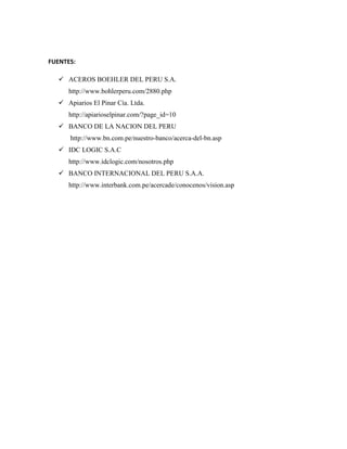 FUENTES:

    ACEROS BOEHLER DEL PERU S.A.
      http://www.bohlerperu.com/2880.php
    Apiarios El Pinar Cía. Ltda.
      http://apiarioselpinar.com/?page_id=10
    BANCO DE LA NACION DEL PERU
       http://www.bn.com.pe/nuestro-banco/acerca-del-bn.asp
    IDC LOGIC S.A.C
      http://www.idclogic.com/nosotros.php
    BANCO INTERNACIONAL DEL PERU S.A.A.
      http://www.interbank.com.pe/acercade/conocenos/vision.asp
 