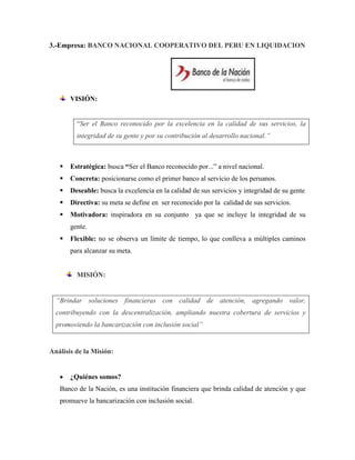 3.-Empresa: BANCO NACIONAL COOPERATIVO DEL PERU EN LIQUIDACION




       VISIÓN:


         “Ser el Banco reconocido por la excelencia en la calidad de sus servicios, la
         integridad de su gente y por su contribución al desarrollo nacional.”



      Estratégica: busca “Ser el Banco reconocido por...” a nivel nacional.
      Concreta: posicionarse como el primer banco al servicio de los peruanos.
      Deseable: busca la excelencia en la calidad de sus servicios y integridad de su gente
      Directiva: su meta se define en ser reconocido por la calidad de sus servicios.
      Motivadora: inspiradora en su conjunto ya que se incluye la integridad de su
       gente.
      Flexible: no se observa un límite de tiempo, lo que conlleva a múltiples caminos
       para alcanzar su meta.


         MISIÓN:


  “Brindar soluciones financieras con calidad de atención, agregando valor,
  contribuyendo con la descentralización, ampliando nuestra cobertura de servicios y
  promoviendo la bancarización con inclusión social”


Análisis de la Misión:


       ¿Quiénes somos?
   Banco de la Nación, es una institución financiera que brinda calidad de atención y que
   promueve la bancarización con inclusión social.
 