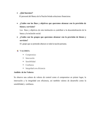 ¿Qué hacemos?
      El personal del Banco de la Nación brinda soluciones financieras.


       ¿Cuáles son los fines y objetivos que queremos alcanzar con la provisión de
       bienes y servicios?
       Los fines y objetivos de esta institución es contribuir a la descentralización de la
       banca y la inclusión social.
       ¿Cuáles son los grupos que queremos alcanzar con la provisión de bienes y
       servicios?
       El grupo que se pretende abarcar es toda la nación peruana.


       VALORES:
              Compromiso
              Innovación
              Sensibilidad
              Confianza
              Integridad con eficiencia

Análisis de los Valores:

Se observa una cultura de valores de control como el compromiso en primer lugar, la
innovación y la integridad con eficiencia, así también valores de desarrollo como la
sensibilidad y confianza.
 