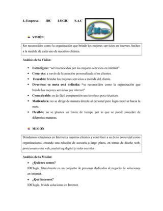 4.-Empresa:       IDC        LOGIC      S.A.C




       VISIÓN:

Ser reconocidos como la organización que brinde los mejores servicios en internet, hechos
a la medida de cada uno de nuestros clientes.

Análisis de la Visión:

      Estratégica: “ser reconocidos por los mejores servicios en internet”
      Concreta: a través de la atención personalizada a los clientes.
       Deseable: brindar los mejores servicios a medida del cliente.
      Directiva: su meta está definida: “se reconocidos como la organización que
       brinda los mejores servicios por internet”
      Comunicable: es de fácil comprensión usa términos poco técnicos.
      Motivadora: no se dirige de manera directa al personal pero logra motivar hacia la
       meta.
      Flexible: no se plantea un límite de tiempo por lo que se puede proceder de
       diferentes maneras.


       MISIÓN

Brindamos soluciones en Internet a nuestros clientes y contribuir a su éxito comercial como
organizacional, creando una relación de asesoría a largo plazo, en temas de diseño web,
posicionamiento web, marketing digital y redes sociales

Análisis de la Misión:
       ¿Quiénes somos?
   IDClogic, literalmente es un conjunto de personas dedicadas al negocio de soluciones
   en internet.
       ¿Qué hacemos?
   IDClogic, brinda soluciones en Internet.
 