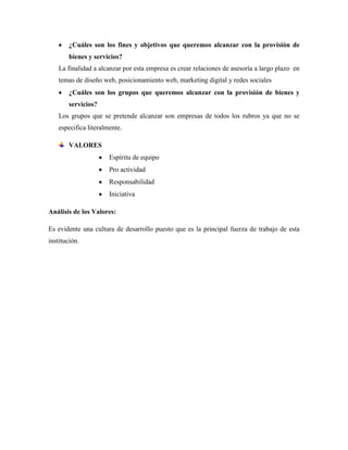 ¿Cuáles son los fines y objetivos que queremos alcanzar con la provisión de
        bienes y servicios?
    La finalidad a alcanzar por esta empresa es crear relaciones de asesoría a largo plazo en
    temas de diseño web, posicionamiento web, marketing digital y redes sociales
        ¿Cuáles son los grupos que queremos alcanzar con la provisión de bienes y
        servicios?
    Los grupos que se pretende alcanzar son empresas de todos los rubros ya que no se
    especifica literalmente.

        VALORES
                       Espíritu de equipo
                       Pro actividad
                       Responsabilidad
                       Iniciativa

Análisis de los Valores:

Es evidente una cultura de desarrollo puesto que es la principal fuerza de trabajo de esta
institución.
 