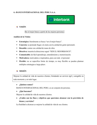 4.- BANCO INTERNACIONAL DEL PERU S.A.A.




       VISIÓN

              Ser el mejor banco a partir de las mejores personas.

Análisis de la Visión:

      Estratégica: literalmente se busca “ser el mejor banco”.
      Concreta: se pretende llegar a la meta con la calidad de gente (personal).
      Deseable: contar con calidad de mano de obra.
      Directiva: muestra la direcciona seguir “SER EL MEJORBANCO”.
      Comunicable: de fácil aprendizaje, entendimiento y memorización.
      Motivadora: motivadora e inspiradora, para con todo el personal.
      Flexible: no se especifica límite de tiempo, es muy flexible se pueden plantear
       múltiples estrategias a largo plazo.


       MISIÓN

Mejorar la calidad de vida de nuestros clientes, brindando un servicio ágil y amigable en
todo momento y en todo lugar.

       ¿Quiénes somos?
   BANCO INTERNACIONAL DEL PERU, es un conjunto de personas.
       ¿Qué hacemos?
   Mejorar la calidad de vida de nuestros clientes.
       ¿Cuáles son los fines y objetivos que queremos alcanzar con la provisión de
       bienes y servicios?
   La finalidad a alcanzar es mejorar la calidad de vida de sus clientes.
 
