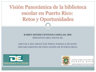 Visión Panorámica de la biblioteca 
escolar en Puerto Rico: 
Retos y Oportunidades 
KAREN DENISE CENTENO-CASILLAS, MIS 
BIBLIOTECARIA ESCOLAR 
ESCUELA DEL SIGLO XXI TRINA PADILLA DE SANZ 
DEPARTAMENTO DE EDUCACIÓN DE PUERTO RICO 
 