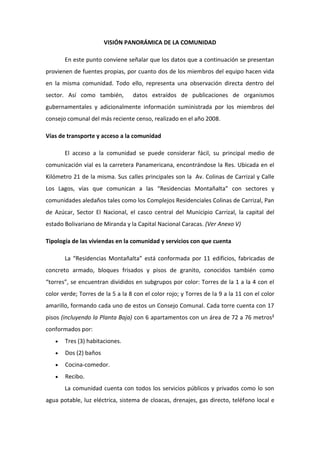 VISIÓN PANORÁMICA DE LA COMUNIDAD

       En este punto conviene señalar que los datos que a continuación se presentan
provienen de fuentes propias, por cuanto dos de los miembros del equipo hacen vida
en la misma comunidad. Todo ello, representa una observación directa dentro del
sector. Así como también,         datos extraídos de publicaciones de organismos
gubernamentales y adicionalmente información suministrada por los miembros del
consejo comunal del más reciente censo, realizado en el año 2008.

Vías de transporte y acceso a la comunidad

       El acceso a la comunidad se puede considerar fácil, su principal medio de
comunicación vial es la carretera Panamericana, encontrándose la Res. Ubicada en el
Kilómetro 21 de la misma. Sus calles principales son la Av. Colinas de Carrizal y Calle
Los Lagos, vías que comunican a las “Residencias Montañalta” con sectores y
comunidades aledaños tales como los Complejos Residenciales Colinas de Carrizal, Pan
de Azúcar, Sector El Nacional, el casco central del Municipio Carrizal, la capital del
estado Bolivariano de Miranda y la Capital Nacional Caracas. (Ver Anexo V)

Tipología de las viviendas en la comunidad y servicios con que cuenta

       La “Residencias Montañalta” está conformada por 11 edificios, fabricadas de
concreto armado, bloques frisados y pisos de granito, conocidos también como
“torres”, se encuentran divididos en subgrupos por color: Torres de la 1 a la 4 con el
color verde; Torres de la 5 a la 8 con el color rojo; y Torres de la 9 a la 11 con el color
amarillo, formando cada uno de estos un Consejo Comunal. Cada torre cuenta con 17
pisos (incluyendo la Planta Baja) con 6 apartamentos con un área de 72 a 76 metros²
conformados por:
       Tres (3) habitaciones.
       Dos (2) baños
       Cocina-comedor.
       Recibo.
       La comunidad cuenta con todos los servicios públicos y privados como lo son
agua potable, luz eléctrica, sistema de cloacas, drenajes, gas directo, teléfono local e
 