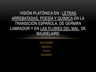VISIÓN PLATÓNICA EN : LETRAS
 ARREBATADAS. POESÍA Y QUÍMICA EN LA
  TRANSICIÓN ESPAÑOLA, DE GERMÁN
LABRADOR Y EN LAS FLORES DEL MAL, DE
             BAUDELAIRE
              EVA FUERTES
               LENGUA A1
                17/12/12
               SR.GARCÍA
 