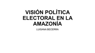 VISIÓN POLÍTICA
ELECTORAL EN LA
AMAZONÍA
LUISANA BECERRA
 