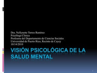 Visión Psicológica de la Salud mental Dra. Nellynette Torres Ramírez Psicóloga Clínica Profesora del Departamento de Ciencias Sociales Universidad de Puerto Rico, Recinto de Cayey 10/14/2010 1 