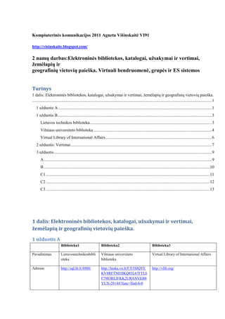 Kompiuterinės komunikacijos 2011 Agneta Višinskaitė VI91<br />http://visinskaite.blogspot.com/<br />2 namų darbas: Elektroninės bibliotekos, katalogai, užsakymai ir vertimai, žemėlapių ir<br />geografinių vietovių paieška. Virtuali bendruomenė, grupės ir ES sistemos<br />Turinys TOC  quot;
1-3quot;
    1 dalis: Elektroninės bibliotekos, katalogai, užsakymai ir vertimai, žemėlapių ir geografinių vietovių paieška. PAGEREF _Toc293616461  11 užduotis A PAGEREF _Toc293616462  11 užduotis B PAGEREF _Toc293616463  2Lietuvos technikos biblioteka PAGEREF _Toc293616464  2Vilniaus universiteto biblioteka PAGEREF _Toc293616465  4Virtual Library of International Affairs PAGEREF _Toc293616466  62 užduotis: Vertimai PAGEREF _Toc293616467  63 užduotis PAGEREF _Toc293616468  8A PAGEREF _Toc293616469  8B PAGEREF _Toc293616470  9C1 PAGEREF _Toc293616471  10C2 PAGEREF _Toc293616472  11C3 PAGEREF _Toc293616473  11<br />1 dalis: Elektroninės bibliotekos, katalogai, užsakymai ir vertimai, žemėlapių ir geografinių vietovių paieška.<br />1 užduotis A<br />Biblioteka1Biblioteka2Biblioteka3PavadinimasLietuvos technikos bibliotekaVilniaus universiteto bibliotekaVirtual Library of International Affairs Adresashttp://sql.tb.lt:8880/ http://lanka.vu.lt/F/E5SIQYEKV8RFTNEHKQ85L67FTL6F7983REJFKK2URANVEB8YUX-29144?func=find-b-0 http://vlib.org/ Tinklapio autoriusNacionalinė bibliotekaVilniaus universiteto bibliotekaWayne A. Selcher Kada paskutinį kartą atnaujintas (sukurtas) bibliotekos tinklapis?2010 (2005)2011-04-19 (2006)2011-05-09 (1997)Ar reikalinga registracija? Jei taip, ko reikalaujama?Taip, norint užsisakyti knygą, reikia įvesti skaitytojo pažymėjimo numerįTaip, norint užsakyti knygą, reikia įvesti asmens kodąNeKokios bibliotekos teikiamos paslaugos, galimybės?žemėlapiai ir atlasai; enciklopedijos; žodynai ir elektroninės vertyklės; verslo informacijos ištekliai; bibliotekų katalogai; tarptautinės organizacijos.Paieška skirtingose katalogoseNuorodų sąrašas į virtualias bibliotekasKokia bibliotekos tinklapio struktūra?Paieška, Mano sritis, Naudinga informacijaIštekliai, Rodyklės A-Z, Paieška, Rezultatai, IstorijaIštekliai pagal kategorijasKas bibliotekos vartotojas (kam skirtos bibliotekos paslaugos)?Visi LTB nariai, turintys skaitytojo pažymėjymąVU studentams ir dėstytojams, tačiau gali naudoti s ir kiti asmenysBiblioteka universali, ja gali naudotis bet kasKokia bibliotekos kryptis? (visuomeninė, mokomoji, techninė etc)?VisuomeninėVisuomeninė, mokomojiVisuomeninėKomentarai, palyginimaiPaieška skirta tik susirasti tam tikrą vietą pačiame tinkalpyje. Knygą rasti sunku, nebent naudojant ctr+fGalima pasirinkti detalią paiešką arba ieškoti rodyklėje, supranta AND ir OR raktus. Labai paprasta naudotis. Nėra paieškos, labai sunku ką nors rasti.<br />1 užduotis B<br />Lietuvos technikos biblioteka<br />Biblioteka naudotis aišku ir paprasta. Labai plati pasirinkimo galimybė: išplėstinė, straipsnių, standartų ir ND, firmų katalogų, patentų paieška, nauji dokumenti, paieška sąrašuose, autoritetiniai įrašai bei unifikuota paieška. Pasirinkau paprastą paiešką<br />Rezultatas 8 knygos:<br />Pasirinkau  pirmą knygą „Apsauga nuo hakerių“ , tačiau užsisakyti negaliu, nes nesu ltb narė ir neturiu skaitytojo pažymėjimo. <br />Vilniaus universiteto biblioteka <br />Biblioteka naudotis gana aišku, visos instrukcijos surašytos: kaip naudoti loginius operatorius ir jų reikšmės, kaip rinktis išplėstinę paiešką ir jos reikšmes.<br />Paieška bibliotekoje: <br />Gautas rezultatas viena knyga:<br />Tačiau nieko neleidžia daryti, galima nebent pasirinkti iš temos ir dalykų. Pasirinkau pirmą Kompiuteriniai nusikaltimai -- Prevencija. Rezultatas trys knygos:<br />Pasirinkau R. Petrausko knygą ir dabar galiu atlikti užsakymą.  Knyga yra saugykloje todėl jei niekas dar nėra jos užsakęs, problemų kilti neturėtų. <br />Dabar reikia užsiregistruoti įvedant 0ir savo a/k ir paskuitinius 4 a/k skaitmenis. Poblemų nebuvo, iš karto buvau identifikuota.<br />Knyga išduodama dviems savaitėms, o užsakymas galioja 2 mėnesius. <br />Virtual Library of International Affairs<br />Šioje bibliotekoje negalima užsisakyti knygų, galima tik rasti straipsnius ir pdf dokumentus. Yra advanced paieška, tačiau nepavyko rasti pdf failų. Taip pat nelabai reaguoja į raktinius žodžius.<br />Taigi pagal pasirinktą temą atitinkantį raktažodį, radau 8 straipsnius. Bet jie visi iš Birmos bibliotekos ir yra bene 10 metų senumo.<br /> 2 užduotis: Vertimai<br />Originalus tekstas<br />Cyber TerrorismAccording to the U.S. Federal Bureau of Investigation (FBI), “Cyber Terrorism is any premeditated, politically motivated attack against information, computer systems, computer programs, and data which results in violence against non-combatant targets by sub-national groups or clandestine agents.” Cyber terrorism is also referred as electronic terrorism or informational war where the diversion of information can create obstructing situations. Cyber terrorism attacks are strategically designed to maximize damage both physically or financial. The possible cyber terrorist targets are public interest properties like banking industry, television and communication station, military installations, power plants, malls and business centers, water systems etc.Thus, Cyber terrorism is a criminal act of punishment subjected to wrong use of computers and telecommunications capabilities, resulting in violence, destruction and/or disruption of services in any possible way with the intention of damage to any sector in any possible way. Reality is the information that are easily available on website can be wrongly used or manipulated in desired way to result in mishaps in a scenario of possibility.<br />Išverstas tekstas iš Anglų į Lietuvių naudojant http://translate.eu/en/English-Lithuanian/<br />Cyber ​​terorizmu<br />Pasak JAV Federalinio tyrimų biuro (FTB), quot;
Cyber ​​Terorizmas yra bet iš anksto apgalvotas, politiškai motyvuotas išpuolis prieš informacines, kompiuterines sistemas, kompiuterių programas, ir duomenis, kurių rezultatai smurto prieš Ārrindas tikslus subnacionalinio grupių ar slaptų agentų . quot;
Cyber ​​terorizmu taip pat yra nurodytas kaip elektroninio terorizmo ar informacinio karo, kai informacija nukreipimo galite kurti trukdo situacijose. Kibernetinis terorizmas atakų yra strategiškai sukurta siekiant padidinti žalos tiek fiziškai, tiek ir finansinius. Įmanoma kibernetinio terorizmo taikinių yra viešasis interesas savybes, pavyzdžiui, bankų sektoriuje, televizijos ir ryšių stotį, karinių įrenginių, elektrinių, prekybos centrai ir verslo centrų, vandens sistemas ir tt<br />Taigi, quot;
Cyber ​​terorizmas yra nusikaltimas bausmės taikomos neteisingai naudoti kompiuterių ir telekomunikacijų galimybes, todėl smurto, naikinimo ir / arba nutrūkti paslaugų teikimas, bet kokiu būdu su žalą bet bet kokiu būdu sektoriuje. Realybė yra informacija, kuri yra lengvai prieinama tinklalapyje gali būti neteisingai naudojama arba manipuliuojama pageidaujama linkme sukelti nesėkmės keliose galimybė scenarijų.<br />Komentaras: Tekstas akivaizdžiai išverstas pažodžiui. Išversti ne visi žodžiai. Sakiniai visiškai be logikos, jokios gramatikos. Labai sunku suprasti, kas norima pasakyti.<br />Išverstas tekstas iš Anglų į Lietuvių naudojant http://translate.google.lt/#<br />Cyber ​​terorizmu Pasak JAV Federalinio tyrimų biuro (FTB), quot;
Cyber ​​Terorizmas yra bet iš anksto apgalvotas, politiškai motyvuotas išpuolis prieš informacines, kompiuterines sistemas, kompiuterių programas, ir duomenis, kurių rezultatai smurto prieš Ārrindas tikslus subnacionalinio grupių ar slaptų agentų . quot;
Cyber ​​terorizmu taip pat yra nurodytas kaip elektroninio terorizmo ar informacinio karo, kai informacija nukreipimo galite kurti trukdo situacijose. Kibernetinis terorizmas atakų yra strategiškai sukurta siekiant padidinti žalos tiek fiziškai, tiek ir finansinius. Įmanoma kibernetinio terorizmo taikinių yra viešasis interesas savybes, pavyzdžiui, bankų sektoriuje, televizijos ir ryšių stotį, karinių įrenginių, elektrinių, prekybos centrai ir verslo centrų, vandens sistemas ir tt Taigi, quot;
Cyber ​​terorizmas yra nusikaltimas bausmės taikomos neteisingai naudoti kompiuterių ir telekomunikacijų galimybes, todėl smurto, naikinimo ir / arba nutrūkti paslaugų teikimas, bet kokiu būdu su žalą bet bet kokiu būdu sektoriuje. Realybė yra informacija, kuri yra lengvai prieinama tinklalapyje gali būti neteisingai naudojama arba manipuliuojama pageidaujama linkme sukelti nesėkmės keliose galimybė scenarijų. <br />Komentaras: Tekstas išverstas ta pačia sistema kaip ir prieš tai buvusioje vertimo programoje. <br />Išverstas tekstas iš Anglų į Lietuvių naudojant  http://vertimas.vdu.lt/twsas/<br />English to Lithuanian:<br />Cyber Terorizmas Pagal JAV Federalinį tyrimų biurą (FTB), “Cyber Terorizmas yra bet kokia iš anksto apgalvota, politiškai pagrįsta ataka prieš informaciją, kompiuterines sistemas, kompiuterio programas, ir duomenis, kurie yra smurto priežastis prieš nekovingus tikslus prie subnacionalinių grupių ar slaptų atstovų.” Cyber terorizmas yra taip pat pasiųstas kaip elektroninis terorizmas ar informacinis karas, kur informacijos dėmesio nukreipimas gali sukurti trukdymo situacijas. Cyber terorizmo atakos yra strategiškai suprojektuotos, kad maksimizuotų pakenkimą abu fiziškai ar finansinis. Galimi cyber teroristo tikslai yra visuomenės interesų ypatybės kaip bankininkystė, televizija ir komunikacijos stotis, kariniai įrenginiai, jėgainės, alėjos ir verslo centrai, vandeninės sistemos ir taip toliau. Tokiu būdu, Cyber terorizmas yra nusikalstamas veiksmas bausmės, paveiktos prie neteisingo kompiuterių ir telekomunikacijų gebėjimo naudojimo, būdamas priežastis smurto, griovimo ir/Ar žlugdymo paslaugų bet kokiame galimame būde su ketinimu pakenkimo bet kokio sektoriaus bet kokiame galimame būde. Tikrovė yra informacija, kurie yra lengvai pasiekiami ant žiniatinklio svetainės, gali būti neteisingai panaudotas ar valdytas pageidaujamame būde būti nesėkmės priežastis galimybės scenarijuje.<br />Komentarai: Pradėjus skaityti išverstą tekstą, viskas atrodė tvarkoje. Linksniai, giminės suderinti, visi žodžiai išversti, sakiniai logiški. Tačiau antra pusė teksto tragiška. Sakinys išverstas pažodžiui, nesiderina giminės. Taip gali būti dėl sunkios anglų kalbos gramatikos naudojamos straipsnyje. <br />Tačiau palyginus visas tris vertimo sistemas, lietuviška sistema  HYPERLINK quot;
http://vertimas.vdu.lt/twsas/quot;
 http://vertimas.vdu.lt/twsas/ yra geriausia, nes išverčia tiksliausiai. Kitos sistemos kiekvieną žodį verčia atskirai.<br />3 užduotis<br />Tema: Kompiuteriniai nusikaltimai Tematika: Teisėsauga Pasirinkta šalis: Vokietija<br />KlausimasAtsakymasAPavadinimasTeisingumo ministerijaInternetinė nuorodahttp://www.tm.lt/Veikla ir trumpas apibūdinimasTeisėkūros procesasRegistraiTeisinės institucijosLietuvos advokatūraAntstoliaiNotariatasBaudžiamoji justicijaŽmogaus teisių ir laisvių apsauga baudžiamajame proceseOperatyvinės veiklos teisinio reglamentavimo tobulinimasKova su korupcijaTarptautinis bendradarbiavimas baudžiamojo proceso srityjeNusikalstamų veikų ir baudžiamosios atsakomybės teisinis reguliavimasNusikalstamų veikų kontrolė ir prevencijaBausmių ir suėmimo vykdymasProbacijaTarnyba bausmių vykdymo sistemojeNepilnamečių justicijaPolitinių partijų steigimas ir registravimasReliginių bendruomenių ir bendrijų reguliavimasCivilinės būklės aktų registravimasCivilinių ginčų taikinamasis tarpininkavimas (mediacija)Pramoninės nuosavybės apsaugaTeismo ekspertaiVartotojų teisių apsaugaValstybės garantuojama teisinė pagalbaSmurtinių nusikaltimų žalos kompensavimasAdresasGedimino pr. 30/ A. Stulginskio g. 1,LT-01104 Vilnius Kodas: 188604955 Tel. (8 5) 266 29 81 Faks. (8 5) 262 59 40 El. paštas: rastine@tm.ltBuvimo vietos žemėlapisNaudota internetinių žemėlapių sistemamaps.ltBPavadinimasEuropos teisės departamentas prie Teisingumo ministerijosInternetinė nuorodahttp://www.etd.lt/Veikla ir trumpas apibūdinimasEuropos teisės departamentas aktyviai dalyvauja Europos Sąjungos procesuose. Savo veikloje institucija stengiasi užtikrinti, kad rengiami nacionalinės teisės aktų projektai atitiktų Europos Sąjungos teisę. Nuo Lietuvos įstojimo į ES momento departamentas atstovauja Lietuvą bylose Europos Teisingumo Teisme bei kitose ES teisminėse institucijose.Ir nors pagrindinis Europos teisės departamento uždavinys – konsultuoti valstybės tarnybą Europos Sąjungos teisės klausimais, vis tik informacija apie ES teisę kasdien būtina ne vien už europinę integraciją atsakingiems valstybės tarnautojams, bet ir visiems piliečiams.AdresasVilniaus g. 23-7A, LT-01119, Vilnius, Lietuva, tel.: (8 5) 266 3687, faks.: (8 5) 266 3679, el. paštas: etd@etd.ltBuvimo vietos žemėlapisNaudota internetinių žemėlapių sistemamaps.ltC1PavadinimasInstitut für Kriminologie der Universität TübingenInternetinė nuorodahttp://www.jura.uni-tuebingen.de/einrichtungen/ifkVeikla ir trumpas apibūdinimasUniversitetasAdresasInstitut für Kriminologie der Universität Tübingen, Sand 7,72076 TübingenTel.: 07071 - 29 7 29 31Fax: 07071 - 29 51 04E-mail: hans-juergen.kerner@uni-tuebingen.de Buvimo vietos žemėlapisNaudota internetinių žemėlapių sistemahttp://www.de.map24.com/C2PavadinimasMap24Internetinė nuorodahttp://www.de.map24.com/Teikiamos galimybėsŽemėlapių paieška visame pasaulyje. Galima maršrutų paieška. Taip pat viešbučių paieška ir galimybė užsisakyti kambarius juose.Sistemoje naudojamas GIS variklisMajasKomentarasLabai paprasta naudotis norint susirasti bet kokį objektą visame pasaulyje. Galima ieškoti lietuvių kalba, tačiau ne visada randa tikslius objektus. Jei ivedamas saugiau nei vienas raktinis žodis, randa objektus, kurie turi bent vieną iš raktinių žodžių. Taip pat galima pasirinkti ar tai bus paprastas žemėlapis, satelitinė nuotrauka ar satelitinė nuotrauka su žemėlapio elementais. Nustatymuose galima pasirinkti, kokie objektai bus rodomi žemėlapyje. Pvz: viešbučiai, parkingas, restoranas ir pan.Maršrutų ieškoti taip pat paprasta, tereikia įvesti pradžios ir pabaigos taškus.C3PavadinimasLR ambasada VFRInternetinė nuorodahttp://de.mfa.lt/Veikla ir trumpas apibūdinimasTeikia informaciją LR piliečiams norintiems norintiems išvažiuoti dirbti ar gyventi Vokietijoje.AdresasBotschaft der Republik LitauenCharitéstr. 910117 Berlin, GERMANY  Tel.+49 30 890 681 0   Faks.+49 30 890 681 15    E-paštas: info@botschaft-litauen.deBuvimo vietos žemėlapisNaudota internetinių žemėlapių sistemahttp://maps.google.lt/<br />2 dalis: Virtuali bendruomenė, grupės, ir ES sistemos<br />1 Užduotis<br /> Informacijos paieška „virtualioje“ erdvėje.<br />Avataro vardas:wyshnyaPaieškos raktaiRezultataiApibūdinimas, grafiniai fragmentaihacker165 SL rezultatų(iš jų 14 vietovių)http://maps.secondlife.com/secondlife/Sipiwesk/217/223/73Čia galima atsisiųsti programinės įrangos apsaugančios kompiuterį nuo kompiuterinių nusikaltimų.<br />Second life leidžia ieškoti infromacijos virtualioje bendruomenėje. Čia galima rasti virtualias salas bei grupes. Galima bendrauti su vartotojais visame pasaulyje. Buvo sunku ieškoti informacijos vien dėl lago. Taip pat mano pasirinkta tema randa daugiau grupių nei vietovių.<br />Nemanau, kad tai yra labai patogus informacijos ieškojimo būdas , nes reikia siųstis programą, registruotis ir dar perprasti jos veikimą.<br />Informacijos paieška (naujienų) virtualiose grupėse.<br />Paieškos raktasPasirinktos virtualių grupių paieškos sistemos:Paieškos rezultataiKomentaraiRastų rezultatų skaičiusPasirinktas šaltinisAdresas ir vartotojų skaičiusApibūdinimascybercrimehttp://groups.google.com/?pli=149http://groups.google.com/group/cyberlawconsulting?lnk= (96)Aktyvumas nelabai aukštas;Nariai: 96Kalba: anglųGrupės kategorijos: Bendruomenė > TeisėBendruomenė > IšsilavinimasKompiuteriai > Saugumascyber +crime +prevention1http://groups.google.com/group/bcpd-ewatch?lnk= (3)Grupė neaktyvi;Nariai: 3Kalba: AnglųGrupės kategorijos: Regionas: Jungtinės Valstijos > Teksasascyber security76http://groups.google.com/group/cloud119?lnk= (69)Nariai: 69Kalba: anglųPrieiga: UždaraNaudotis ir matyti visą grupės informaciją gali tik nariai. Narystės reikia prašyti.against hacking12http://groups.google.com/group/software-advice?lnk=Narių nėraGrupė neaktyviKalba: anglųNesukategorizuotaPrieiga: ViešaPagal apibūdinimą labai gera grupė, tačiau visiškai neaktyvi. Yra 2 forumo pranešimai.cybercrimehttp://www.flickr.com/search/groups 6http://www.flickr.com/groups/1093738@N24/ (37)Grupė neaktyvi;Nariai: 37Kalba: AnglųPrieiga viešacyber +crime +prevention10http://www.flickr.com/groups/banned/ (63)Grupė neaktyvi;Nariai: 63Kalba: AnglųPrieiga viešafirewall +cybercrime6http://www.flickr.com/groups/1093738@N24/ (37)Grupė neaktyviNariai: 37Kalba: AnglųPrieiga: Viešaagainst hacking7http://www.flickr.com/groups/ra-pil/ (29)<br />,[object Object]