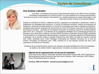 Equipo de Consultores

Ana Andrea Labrador
            Consultora y Facilitadora de procesos Organizacionales desde el año 2000; Coach Ontológico
        Empresarial, especializada en Coching Corporal, con gran experticia en el coaching de Ejecutivos;
 formadora de coach a nivel nacional e internacional, con amplia experiencia en cargos Gerenciales a nivel
                                                      corporativo durante 19 años en la Industria Eléctrica.

Experta en orientación al cliente y calidad de servicio; Capacidad en el diagnóstico, planificación, diseño e
implantación de estrategias para posicionar la función de Recursos Humanos; creación de programas de
facilitación y desarrollo encuadernándolos con el perfil de necesidades del negocio; habilidad en establecer
estrategias para grandes movilizaciones de personal por fusión de Empresa. Licenciada en Administración
de Recursos Humanos, certificada en el Programa Avanzado de Coaching Corporal en Newfied Network
Chile 2010- 2011; Formación en el Modelo de las Inteligencias Múltiples con la metodología de Elaine de
Beauport y Aura Sofía Díaz (La Mente y La Paz) (2009); Formada en Expresión Corporal (2007) certificada
como Practitioner en Programación Neurolingüística, certificada en la Escuela Argentina de PNL&Coaching
y certificada por la Society of Neuro Linguistic Programming, (año 2002); Formada en Cognitivo Corporal
(año 2.000); certificada como Coach Ontológico Empresarial por Newfield Consulting con el aval del
Instituto Tecnológico de Monterrey (año 1.999), empresa en la cual participó durante tres años como
supervisora de Coaches en Formación.

 Fundadora de la Unidad Educativa Jacinto Lara, Directora de Coaching Relacional, Visión de totalidades,
        de análisis y de síntesis; hábil en negociaciones, innovadora, proactiva y emprendedora.


        Algunas de las organizaciones con las que ha trabajado:
        Coca Cola Femsa, Exterran Venezuela, Kimberly Ckark,History Chanel, A&E y BIO, Edelca,Banco
        Mercantil,Minera Hecla,Ferrominera,Aga Gas,Conoco, Banesco, Shell Venezuela, CANTV,Bayer,
        Telcel, PDVSA,Electricidad de Caracas.

        Contacto. 0058 416 6186126 labradoranaandrea6@gmail.com
 