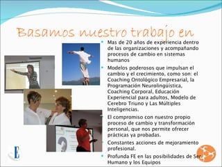 Basamos nuestro trabajo en
             Mas de 20 años de experiencia dentro
              de las organizaciones y acompañando
              procesos de cambio en sistemas
              humanos
             Modelos poderosos que impulsan el
              cambio y el crecimiento, como son: el
              Coaching Ontológico Empresarial, la
              Programación Neurolingüística,
              Coaching Corporal, Educación
              Experiencial para adultos, Modelo de
              Cerebro Triuno y Las Múltiples
              Inteligencias.
             El compromiso con nuestro propio
              proceso de cambio y transformación
              personal, que nos permite ofrecer
              prácticas ya probadas.
             Constantes acciones de mejoramiento
              profesional.
             Profunda FE en las posibilidades de Ser
              Humano y los Equipos
 