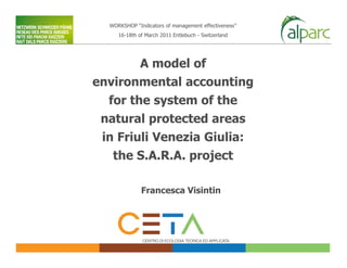 WORKSHOP “Indicators of management effectiveness”
     16-18th of March 2011 Entlebuch - Switzerland




             A model of
environmental accounting
  for the system of the
 natural protected areas
 in Friuli Venezia Giulia:
   the S.A.R.A. project

              Francesca Visintin
 