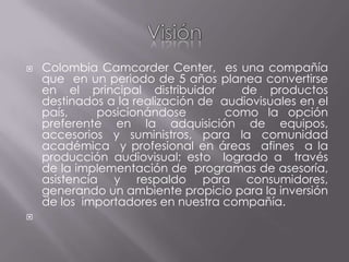 Visión Colombia Camcorder Center,  es una compañía  que  en un periodo de 5 años planea convertirse en el principal distribuidor  de productos destinados a la realización de  audiovisuales en el país,   posicionándose    como la opción preferente en la adquisición de equipos, accesorios y suministros, para la comunidad  académica  y profesional en áreas  afines  a la producción audiovisual; esto  logrado a  través  de la implementación de  programas de asesoría, asistencia y respaldo para consumidores, generando un ambiente propicio para la inversión de los  importadores en nuestra compañía. 