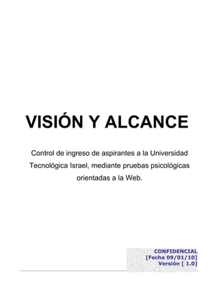 VISIÓN Y ALCANCE
Control de ingreso de aspirantes a la Universidad
Tecnológica Israel, mediante pruebas psicológicas
              orientadas a la Web.




                                        CONFIDENCIAL
                                     [Fecha 09/01/10]
                                         Versión [ 1.0]
 