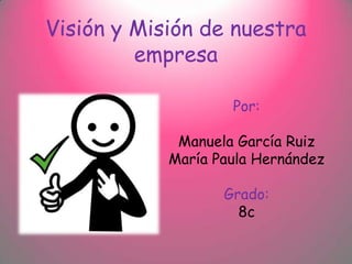 Visión y Misión de nuestra
         empresa

                    Por:

             Manuela García Ruiz
            María Paula Hernández

                   Grado:
                     8c
 