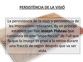 PERSISTÈNCIA DE LA VISIÓ


La persistència de la visió o persistència de
  les impressions retinianes, és un principi
    establert pel físic Joseph Plateau que
consisteix en una "imperfecció" de l'ull que
 fa que la imatge es gravi a la retina durant
   una fracció de segon després que va ser
                      vista.
 