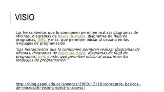 VISIO 
Las herramientas que lo componen permiten realizar diagramas de 
oficinas, diagramas de bases de datos, diagramas de flujo de 
programas, UML, y más, que permiten iniciar al usuario en los 
lenguajes de programación. 
“Las herramientas que lo componen permiten realizar diagramas de 
oficinas, diagramas de bases de datos, diagramas de flujo de 
programas, uml, y más, que permiten iniciar al usuario en los 
lenguajes de programación.” 
http://blog.espol.edu.ec/sponger/2009/12/18/conceptos-basicos-de- 
microsoft-visio-project-y-access/ 
 