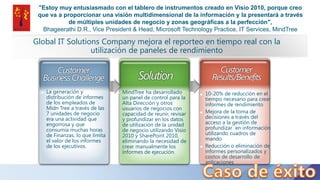 "Estoy muy entusiasmado con el tablero de instrumentos creado en Visio 2010, porque creo
que va a proporcionar una visión multidimensional de la información y la presentará a través
de múltiples unidades de negocio y zonas geográficas a la perfección",
Bhageerathi D.R., Vice President & Head, Microsoft Technology Practice, IT Services, MindTree
Global IT Solutions Company mejora el reporteo en tiempo real con la
utilización de paneles de rendimiento
 10-20% de reducción en el
tiempo necesario para crear
informes de rendimiento
 Mejora de la toma de
decisiones a través del
acceso a la gestión de
profundizar en información
utilizando cuadros de
mando
 Reducción o eliminación de
informes personalizados y
costos de desarrollo de
aplicaciones
 MindTree ha desarrollado
un panel de control para la
Alta Dirección y otros
usuarios de negocios con
capacidad de reunir, revisar
y profundizar en los datos
de utilización de la unidad
de negocio utilizando Visio
2010 y SharePoint 2010,
eliminando la necesidad de
crear manualmente los
informes de ejecución.
 La generación y
distribución de informes
de los empleados de
Midn Tree a través de las
7 unidades de negocio
era una actividad que
engorrosa y que
consumía muchas horas
de Finanzas, lo que limita
el valor de los informes
de los ejecutivos.
 