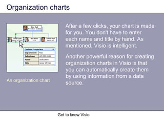 Get to know Visio
Organization charts
Another powerful reason for creating
organization charts in Visio is that
you can automatically create them
by using information from a data
source.An organization chart
After a few clicks, your chart is made
for you. You don't have to enter
each name and title by hand. As
mentioned, Visio is intelligent.
 