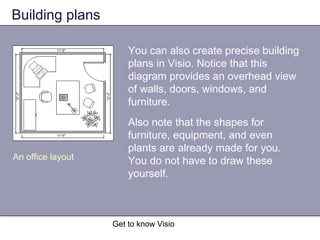 Get to know Visio
Building plans
You can also create precise building
plans in Visio. Notice that this
diagram provides an overhead view
of walls, doors, windows, and
furniture.
Also note that the shapes for
furniture, equipment, and even
plants are already made for you.
You do not have to draw these
yourself.
An office layout
 