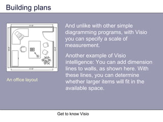 Get to know Visio
Building plans
And unlike with other simple
diagramming programs, with Visio
you can specify a scale of
measurement.
An office layout
Another example of Visio
intelligence: You can add dimension
lines to walls, as shown here. With
these lines, you can determine
whether larger items will fit in the
available space.
 
