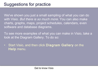 Get to know Visio
Suggestions for practice
We've shown you just a small sampling of what you can do
with Visio. But there is so much more. You can also make
charts, graphs, maps, project schedules, calendars, even
software and database diagrams.
To see more examples of what you can make in Visio, take a
look at the Diagram Gallery. To do so:
• Start Visio, and then click Diagram Gallery on the
Help menu.
 