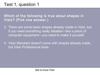 Get to know Visio
Test 1, question 1
Which of the following is true about shapes in
Visio? (Pick one answer.)
3. There are some basic shapes already made in Visio, but
if you need something really detailed—like a piece of
computer equipment—you need to make it yourself.
4. Visio Standard doesn't come with shapes already made,
but Visio Professional does.
 