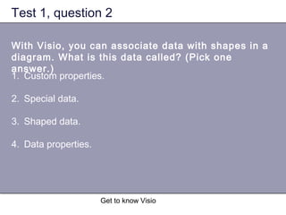 Get to know Visio
Test 1, question 2
With Visio, you can associate data with shapes in a
diagram. What is this data called? (Pick one
answer.)
1. Custom properties.
2. Special data.
3. Shaped data.
4. Data properties.
 