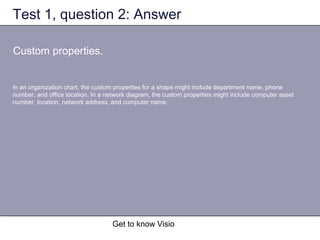 Get to know Visio
Test 1, question 2: Answer
Custom properties.
In an organization chart, the custom properties for a shape might include department name, phone
number, and office location. In a network diagram, the custom properties might include computer asset
number, location, network address, and computer name.
 