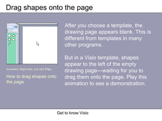 Get to know Visio
Drag shapes onto the page
After you choose a template, the
drawing page appears blank. This is
different from templates in many
other programs.
But in a Visio template, shapes
appear to the left of the empty
drawing page—waiting for you to
drag them onto the page. Play this
animation to see a demonstration.
Animation: Right-click, and click Play.
How to drag shapes onto
the page
 