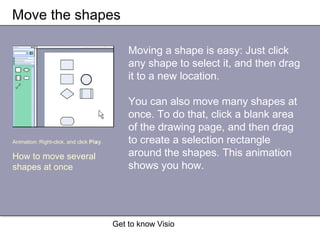 Get to know Visio
Move the shapes
Moving a shape is easy: Just click
any shape to select it, and then drag
it to a new location.
You can also move many shapes at
once. To do that, click a blank area
of the drawing page, and then drag
to create a selection rectangle
around the shapes. This animation
shows you how.
Animation: Right-click, and click Play.
How to move several
shapes at once
 